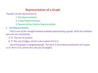 Representation of a Graph
A graph can be represented as
1. Set Representation
2. Linked Representation
3. Sequential (or) Matrix Representation
1. Set Representation:
This is one of the straight forward method representing a graph. With this method
two sets are maintained
i) ‘V’, The set of vertices
ii) ‘E’ The set of edges, which is the subset of V X V.
But if the graph is weighted graph, The set E is the ordered collection of 3 tuples
i.e E= W X V X V, where W is the set of weights.
 