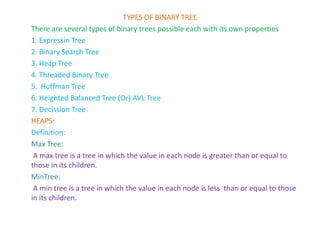 TYPES OF BINARY TREE
There are several types of binary trees possible each with its own properties
1. Expressin Tree
2. Binary Search Tree
3. Heap Tree
4. Threaded Binary Tree
5. Huffman Tree
6. Heighted Balanced Tree (Or) AVL Tree
7. Decission Tree
HEAPS:
Definition:
Max Tree:
A max tree is a tree in which the value in each node is greater than or equal to
those in its children.
MinTree:
A min tree is a tree in which the value in each node is less than or equal to those
in its children.
 