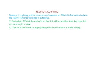 INSERTION ALGORITHM
Suppose H is a heap with N elements and suppose an ITEM of information is given.
We insert ITEM into the heap H as follows.
1) First adjoin ITEM at the end of H so that H is still a complete tree, but tree that
not necessarily a heap.
2) Then let ITEM rise to its appropriate place in H so that H is finally a heap.
 