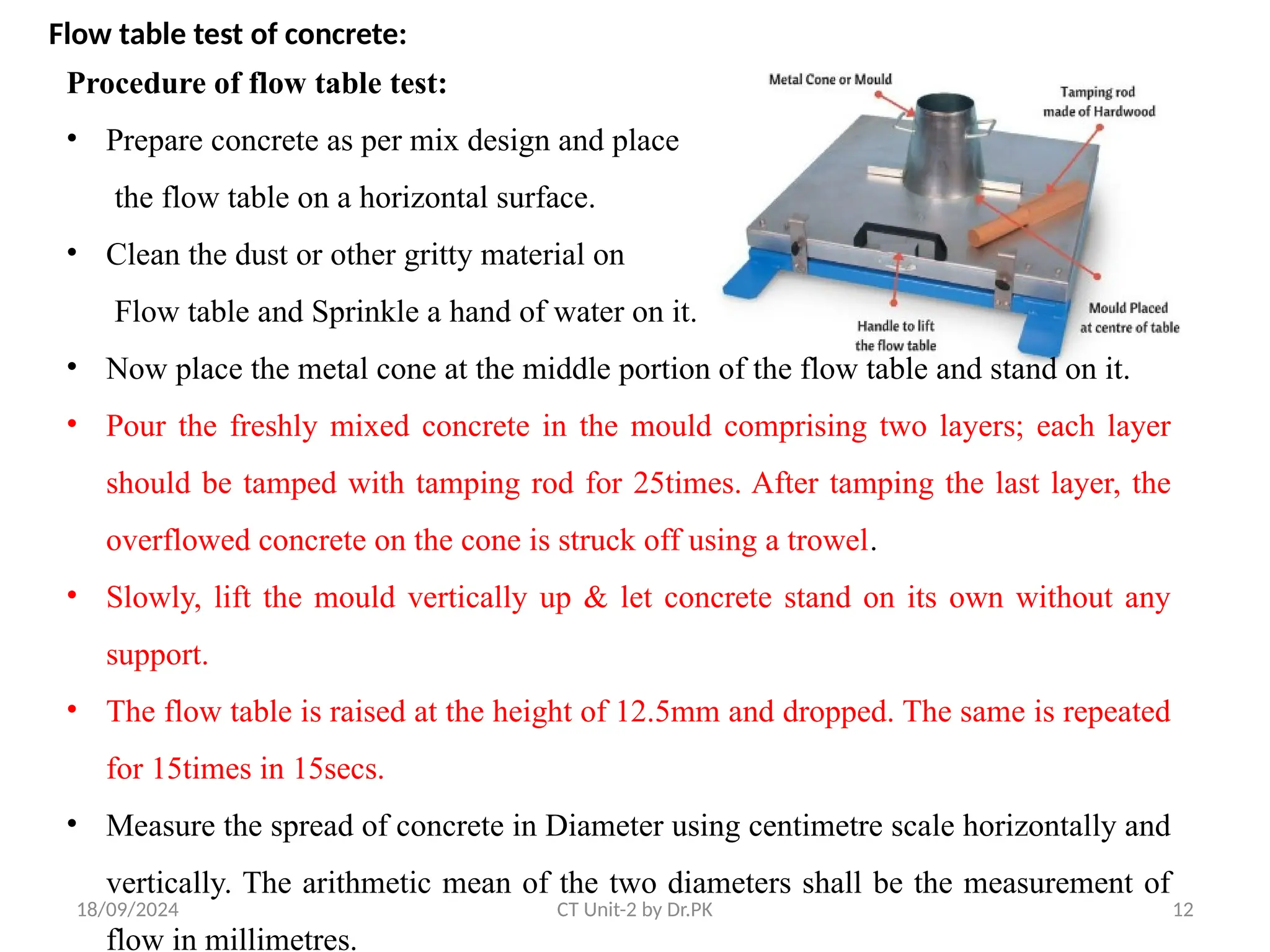 18/09/2024 CT Unit-2 by Dr.PK 12
Flow table test of concrete:
Procedure of flow table test:
• Prepare concrete as per mix design and place
the flow table on a horizontal surface.
• Clean the dust or other gritty material on
Flow table and Sprinkle a hand of water on it.
• Now place the metal cone at the middle portion of the flow table and stand on it.
• Pour the freshly mixed concrete in the mould comprising two layers; each layer
should be tamped with tamping rod for 25times. After tamping the last layer, the
overflowed concrete on the cone is struck off using a trowel.
• Slowly, lift the mould vertically up & let concrete stand on its own without any
support.
• The flow table is raised at the height of 12.5mm and dropped. The same is repeated
for 15times in 15secs.
• Measure the spread of concrete in Diameter using centimetre scale horizontally and
vertically. The arithmetic mean of the two diameters shall be the measurement of
flow in millimetres.
 
