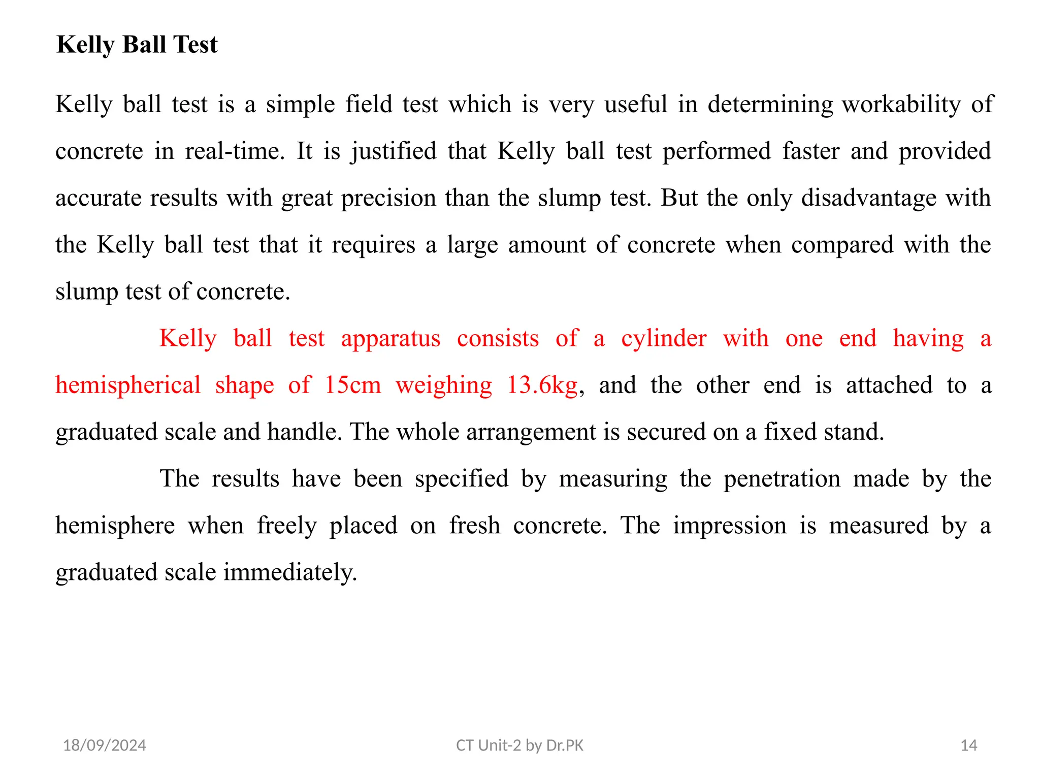 18/09/2024 CT Unit-2 by Dr.PK 14
Kelly Ball Test
Kelly ball test is a simple field test which is very useful in determining workability of
concrete in real-time. It is justified that Kelly ball test performed faster and provided
accurate results with great precision than the slump test. But the only disadvantage with
the Kelly ball test that it requires a large amount of concrete when compared with the
slump test of concrete.
Kelly ball test apparatus consists of a cylinder with one end having a
hemispherical shape of 15cm weighing 13.6kg, and the other end is attached to a
graduated scale and handle. The whole arrangement is secured on a fixed stand.
The results have been specified by measuring the penetration made by the
hemisphere when freely placed on fresh concrete. The impression is measured by a
graduated scale immediately.
 