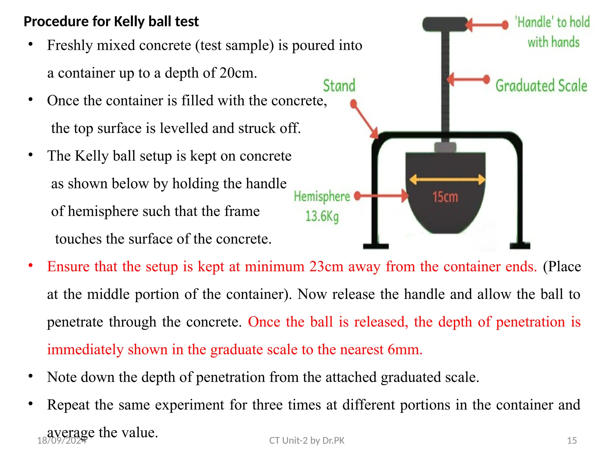 18/09/2024 CT Unit-2 by Dr.PK 15
• Freshly mixed concrete (test sample) is poured into
a container up to a depth of 20cm.
• Once the container is filled with the concrete,
the top surface is levelled and struck off.
• The Kelly ball setup is kept on concrete
as shown below by holding the handle
of hemisphere such that the frame
touches the surface of the concrete.
• Ensure that the setup is kept at minimum 23cm away from the container ends. (Place
at the middle portion of the container). Now release the handle and allow the ball to
penetrate through the concrete. Once the ball is released, the depth of penetration is
immediately shown in the graduate scale to the nearest 6mm.
• Note down the depth of penetration from the attached graduated scale.
• Repeat the same experiment for three times at different portions in the container and
average the value.
Procedure for Kelly ball test
 