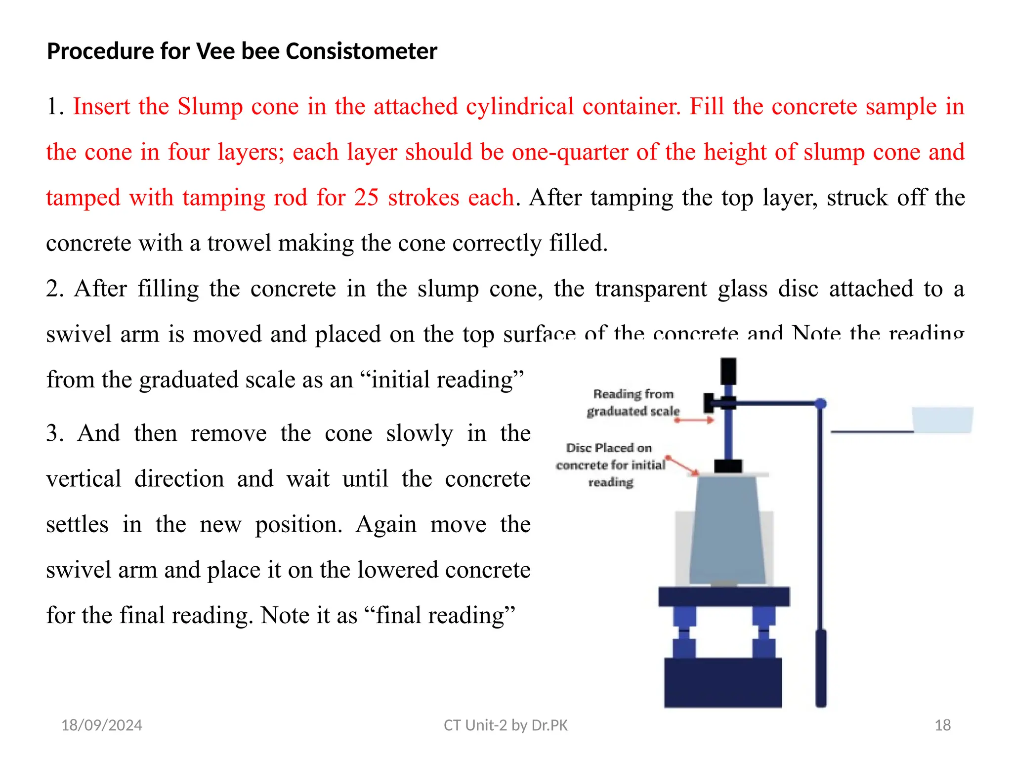 18/09/2024 CT Unit-2 by Dr.PK 18
Procedure for Vee bee Consistometer
1. Insert the Slump cone in the attached cylindrical container. Fill the concrete sample in
the cone in four layers; each layer should be one-quarter of the height of slump cone and
tamped with tamping rod for 25 strokes each. After tamping the top layer, struck off the
concrete with a trowel making the cone correctly filled.
2. After filling the concrete in the slump cone, the transparent glass disc attached to a
swivel arm is moved and placed on the top surface of the concrete and Note the reading
from the graduated scale as an “initial reading”
3. And then remove the cone slowly in the
vertical direction and wait until the concrete
settles in the new position. Again move the
swivel arm and place it on the lowered concrete
for the final reading. Note it as “final reading”
 