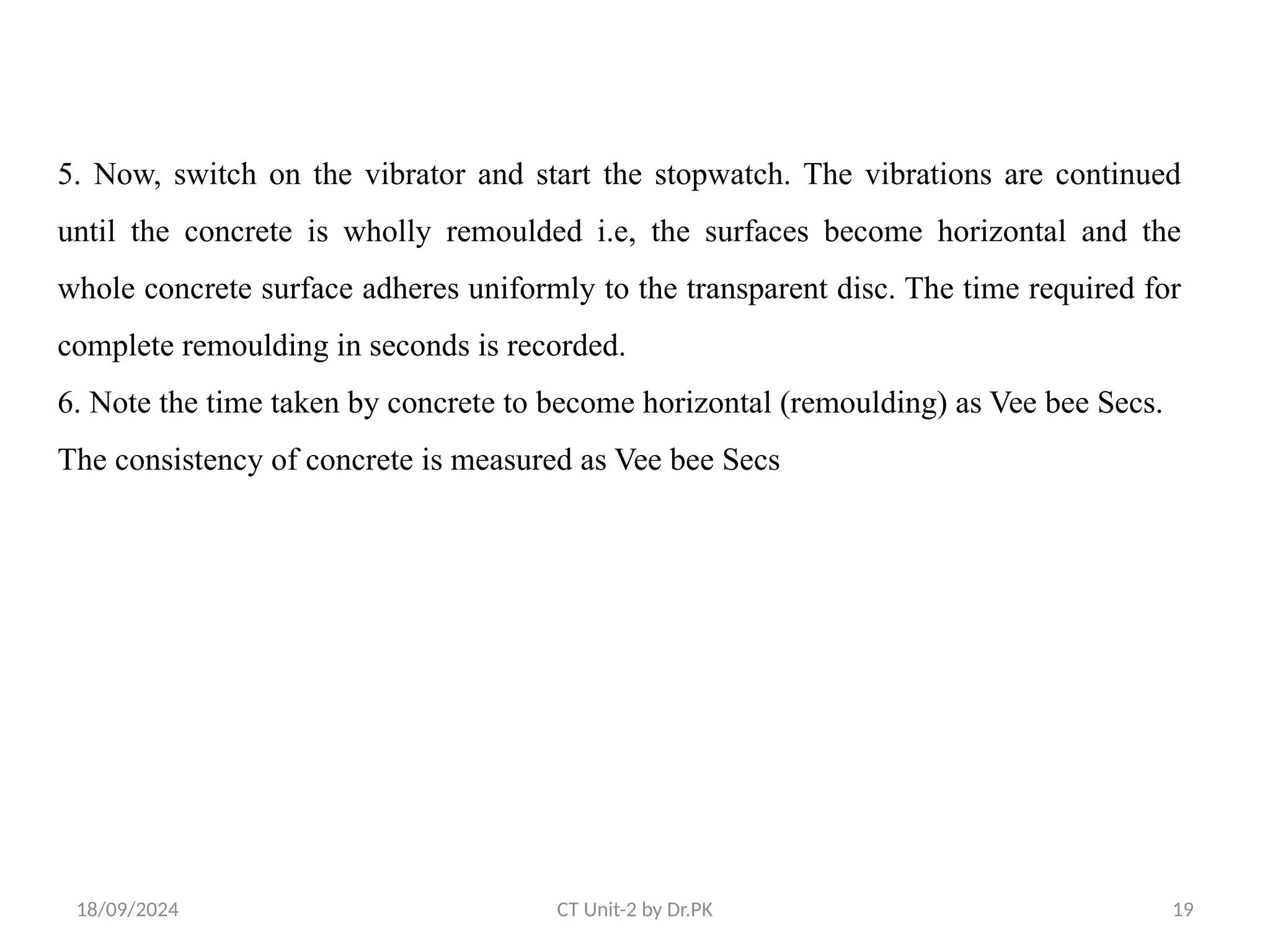 18/09/2024 CT Unit-2 by Dr.PK 19
5. Now, switch on the vibrator and start the stopwatch. The vibrations are continued
until the concrete is wholly remoulded i.e, the surfaces become horizontal and the
whole concrete surface adheres uniformly to the transparent disc. The time required for
complete remoulding in seconds is recorded.
6. Note the time taken by concrete to become horizontal (remoulding) as Vee bee Secs.
The consistency of concrete is measured as Vee bee Secs
 