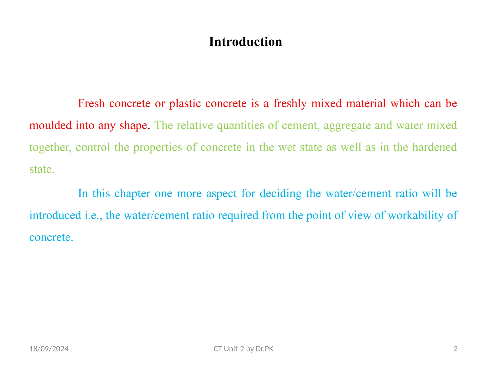 18/09/2024 CT Unit-2 by Dr.PK 2
Introduction
Fresh concrete or plastic concrete is a freshly mixed material which can be
moulded into any shape. The relative quantities of cement, aggregate and water mixed
together, control the properties of concrete in the wet state as well as in the hardened
state.
In this chapter one more aspect for deciding the water/cement ratio will be
introduced i.e., the water/cement ratio required from the point of view of workability of
concrete.
 