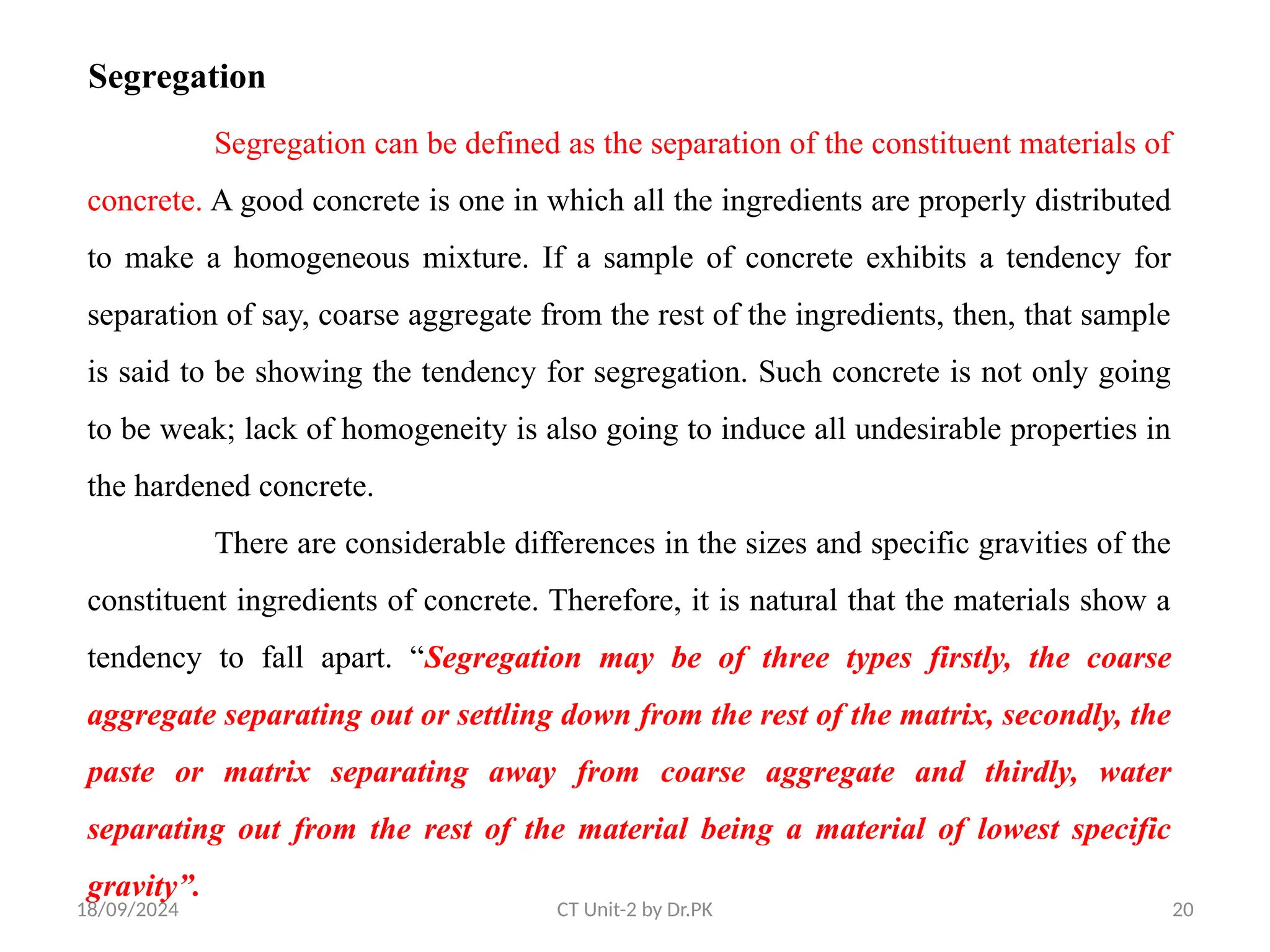 18/09/2024 CT Unit-2 by Dr.PK 20
Segregation
Segregation can be defined as the separation of the constituent materials of
concrete. A good concrete is one in which all the ingredients are properly distributed
to make a homogeneous mixture. If a sample of concrete exhibits a tendency for
separation of say, coarse aggregate from the rest of the ingredients, then, that sample
is said to be showing the tendency for segregation. Such concrete is not only going
to be weak; lack of homogeneity is also going to induce all undesirable properties in
the hardened concrete.
There are considerable differences in the sizes and specific gravities of the
constituent ingredients of concrete. Therefore, it is natural that the materials show a
tendency to fall apart. “Segregation may be of three types firstly, the coarse
aggregate separating out or settling down from the rest of the matrix, secondly, the
paste or matrix separating away from coarse aggregate and thirdly, water
separating out from the rest of the material being a material of lowest specific
gravity”.
 