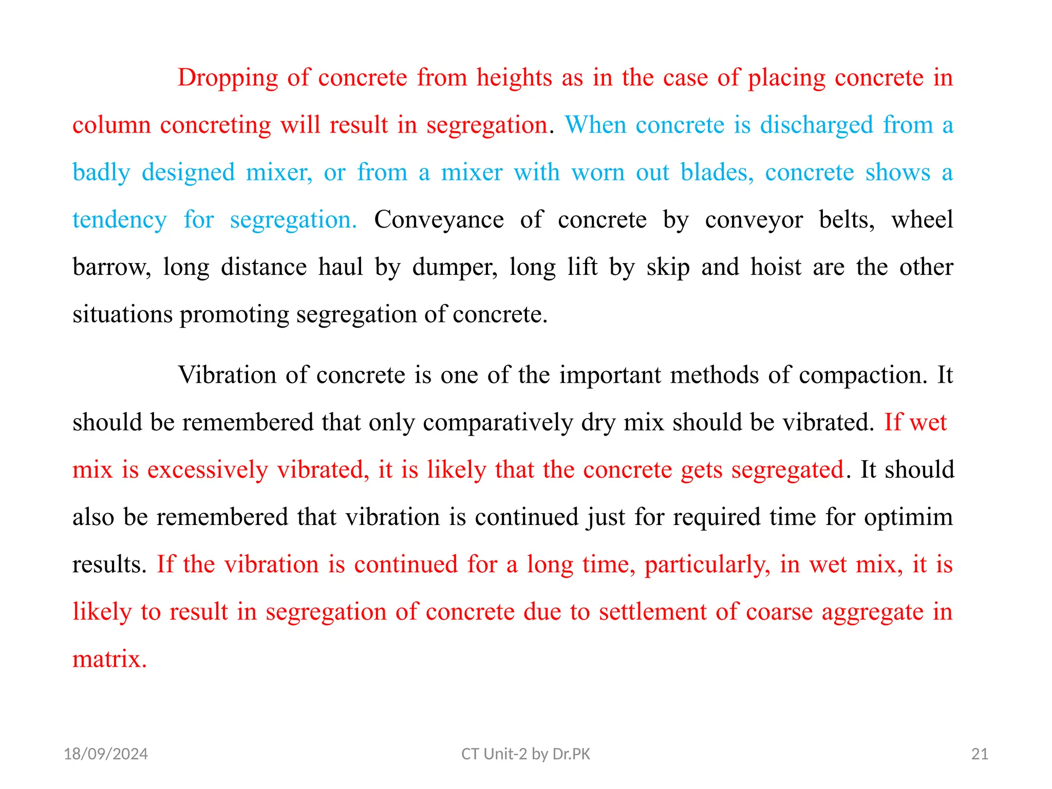 18/09/2024 CT Unit-2 by Dr.PK 21
Dropping of concrete from heights as in the case of placing concrete in
column concreting will result in segregation. When concrete is discharged from a
badly designed mixer, or from a mixer with worn out blades, concrete shows a
tendency for segregation. Conveyance of concrete by conveyor belts, wheel
barrow, long distance haul by dumper, long lift by skip and hoist are the other
situations promoting segregation of concrete.
Vibration of concrete is one of the important methods of compaction. It
should be remembered that only comparatively dry mix should be vibrated. If wet
mix is excessively vibrated, it is likely that the concrete gets segregated. It should
also be remembered that vibration is continued just for required time for optimim
results. If the vibration is continued for a long time, particularly, in wet mix, it is
likely to result in segregation of concrete due to settlement of coarse aggregate in
matrix.
 