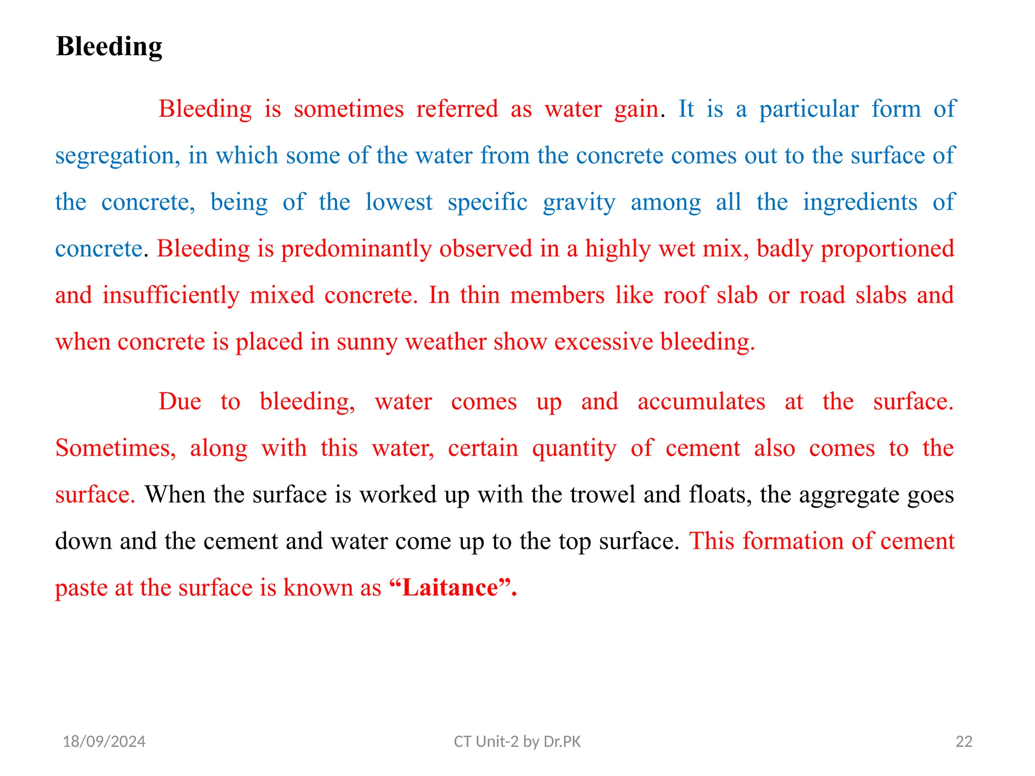 18/09/2024 CT Unit-2 by Dr.PK 22
Bleeding
Bleeding is sometimes referred as water gain. It is a particular form of
segregation, in which some of the water from the concrete comes out to the surface of
the concrete, being of the lowest specific gravity among all the ingredients of
concrete. Bleeding is predominantly observed in a highly wet mix, badly proportioned
and insufficiently mixed concrete. In thin members like roof slab or road slabs and
when concrete is placed in sunny weather show excessive bleeding.
Due to bleeding, water comes up and accumulates at the surface.
Sometimes, along with this water, certain quantity of cement also comes to the
surface. When the surface is worked up with the trowel and floats, the aggregate goes
down and the cement and water come up to the top surface. This formation of cement
paste at the surface is known as “Laitance”.
 
