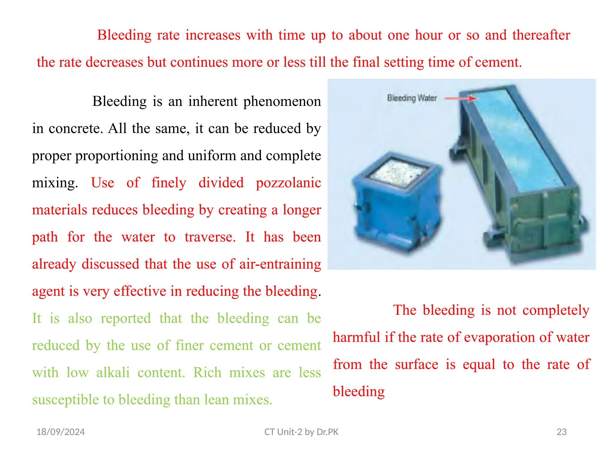 18/09/2024 CT Unit-2 by Dr.PK 23
Bleeding rate increases with time up to about one hour or so and thereafter
the rate decreases but continues more or less till the final setting time of cement.
Bleeding is an inherent phenomenon
in concrete. All the same, it can be reduced by
proper proportioning and uniform and complete
mixing. Use of finely divided pozzolanic
materials reduces bleeding by creating a longer
path for the water to traverse. It has been
already discussed that the use of air-entraining
agent is very effective in reducing the bleeding.
It is also reported that the bleeding can be
reduced by the use of finer cement or cement
with low alkali content. Rich mixes are less
susceptible to bleeding than lean mixes.
The bleeding is not completely
harmful if the rate of evaporation of water
from the surface is equal to the rate of
bleeding
 