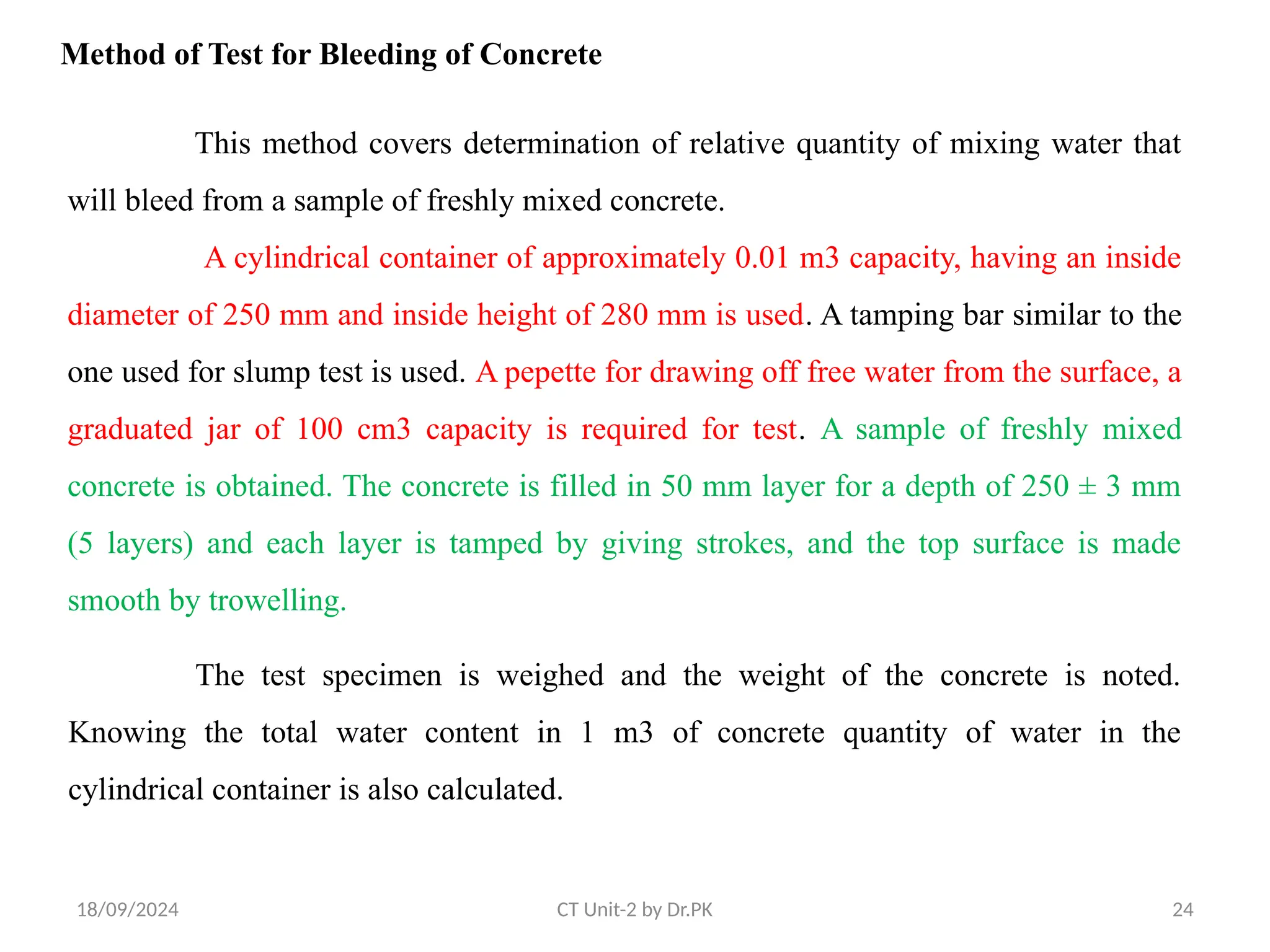 18/09/2024 CT Unit-2 by Dr.PK 24
Method of Test for Bleeding of Concrete
This method covers determination of relative quantity of mixing water that
will bleed from a sample of freshly mixed concrete.
A cylindrical container of approximately 0.01 m3 capacity, having an inside
diameter of 250 mm and inside height of 280 mm is used. A tamping bar similar to the
one used for slump test is used. A pepette for drawing off free water from the surface, a
graduated jar of 100 cm3 capacity is required for test. A sample of freshly mixed
concrete is obtained. The concrete is filled in 50 mm layer for a depth of 250 ± 3 mm
(5 layers) and each layer is tamped by giving strokes, and the top surface is made
smooth by trowelling.
The test specimen is weighed and the weight of the concrete is noted.
Knowing the total water content in 1 m3 of concrete quantity of water in the
cylindrical container is also calculated.
 