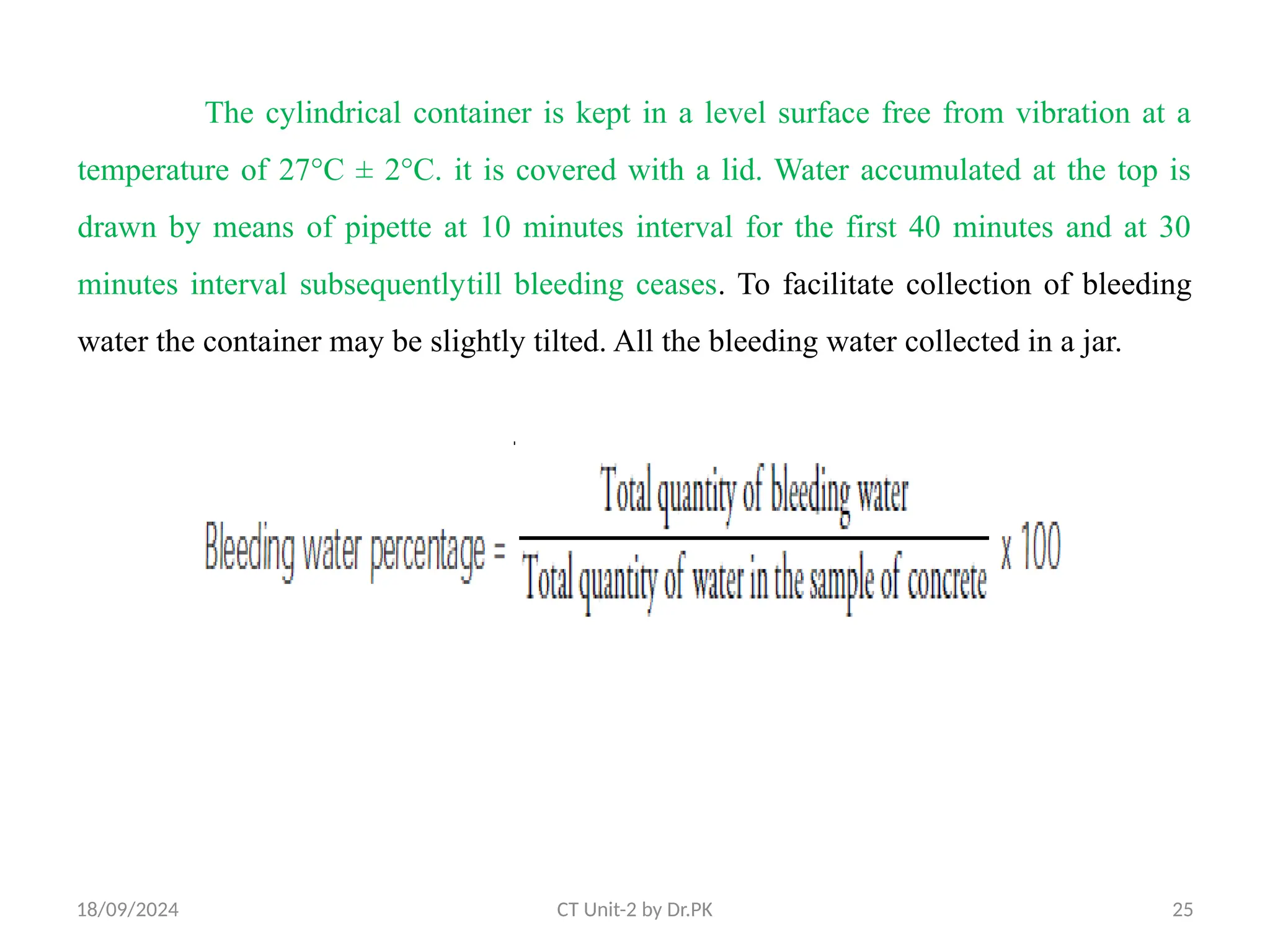 18/09/2024 CT Unit-2 by Dr.PK 25
The cylindrical container is kept in a level surface free from vibration at a
temperature of 27°C ± 2°C. it is covered with a lid. Water accumulated at the top is
drawn by means of pipette at 10 minutes interval for the first 40 minutes and at 30
minutes interval subsequentlytill bleeding ceases. To facilitate collection of bleeding
water the container may be slightly tilted. All the bleeding water collected in a jar.
 