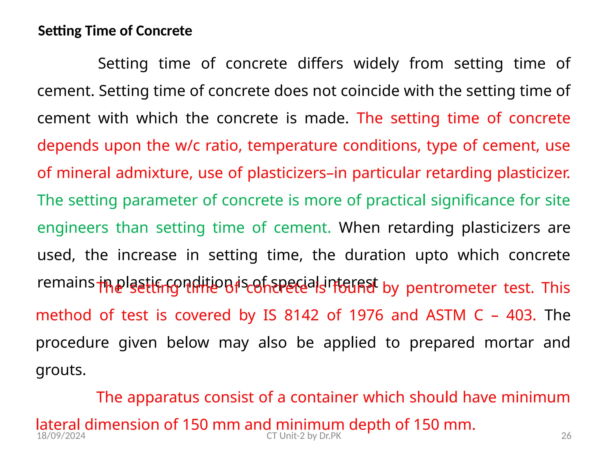 18/09/2024 CT Unit-2 by Dr.PK 26
Setting Time of Concrete
Setting time of concrete differs widely from setting time of
cement. Setting time of concrete does not coincide with the setting time of
cement with which the concrete is made. The setting time of concrete
depends upon the w/c ratio, temperature conditions, type of cement, use
of mineral admixture, use of plasticizers–in particular retarding plasticizer.
The setting parameter of concrete is more of practical significance for site
engineers than setting time of cement. When retarding plasticizers are
used, the increase in setting time, the duration upto which concrete
remains in plastic condition is of special interest
The setting time of concrete is found by pentrometer test. This
method of test is covered by IS 8142 of 1976 and ASTM C – 403. The
procedure given below may also be applied to prepared mortar and
grouts.
The apparatus consist of a container which should have minimum
lateral dimension of 150 mm and minimum depth of 150 mm.
 