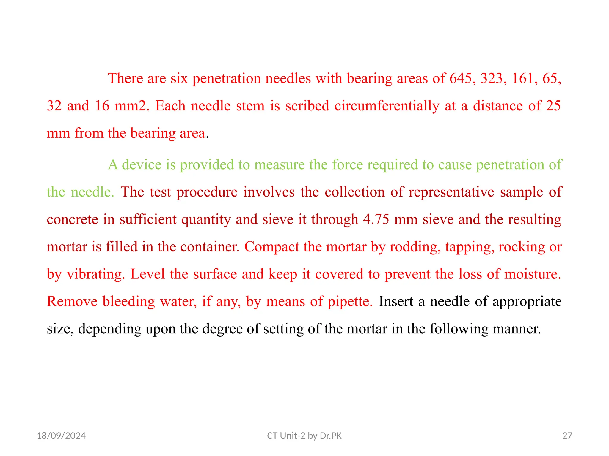 18/09/2024 CT Unit-2 by Dr.PK 27
There are six penetration needles with bearing areas of 645, 323, 161, 65,
32 and 16 mm2. Each needle stem is scribed circumferentially at a distance of 25
mm from the bearing area.
A device is provided to measure the force required to cause penetration of
the needle. The test procedure involves the collection of representative sample of
concrete in sufficient quantity and sieve it through 4.75 mm sieve and the resulting
mortar is filled in the container. Compact the mortar by rodding, tapping, rocking or
by vibrating. Level the surface and keep it covered to prevent the loss of moisture.
Remove bleeding water, if any, by means of pipette. Insert a needle of appropriate
size, depending upon the degree of setting of the mortar in the following manner.
 
