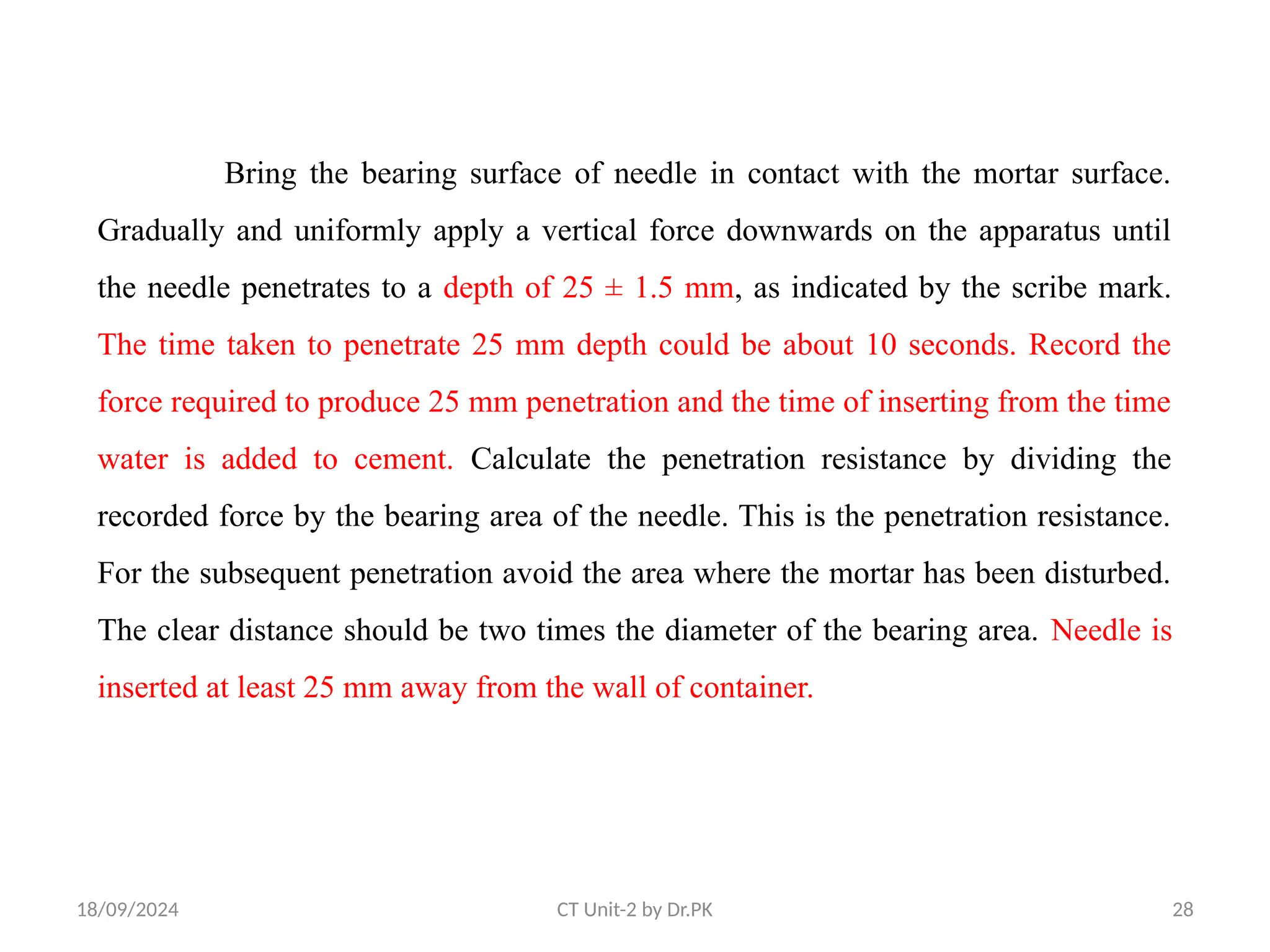 18/09/2024 CT Unit-2 by Dr.PK 28
Bring the bearing surface of needle in contact with the mortar surface.
Gradually and uniformly apply a vertical force downwards on the apparatus until
the needle penetrates to a depth of 25 ± 1.5 mm, as indicated by the scribe mark.
The time taken to penetrate 25 mm depth could be about 10 seconds. Record the
force required to produce 25 mm penetration and the time of inserting from the time
water is added to cement. Calculate the penetration resistance by dividing the
recorded force by the bearing area of the needle. This is the penetration resistance.
For the subsequent penetration avoid the area where the mortar has been disturbed.
The clear distance should be two times the diameter of the bearing area. Needle is
inserted at least 25 mm away from the wall of container.
 