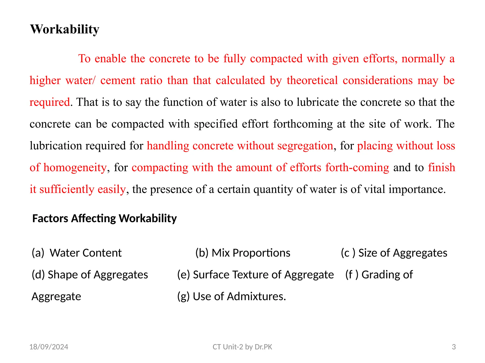 18/09/2024 CT Unit-2 by Dr.PK 3
Workability
To enable the concrete to be fully compacted with given efforts, normally a
higher water/ cement ratio than that calculated by theoretical considerations may be
required. That is to say the function of water is also to lubricate the concrete so that the
concrete can be compacted with specified effort forthcoming at the site of work. The
lubrication required for handling concrete without segregation, for placing without loss
of homogeneity, for compacting with the amount of efforts forth-coming and to finish
it sufficiently easily, the presence of a certain quantity of water is of vital importance.
Factors Affecting Workability
(a) Water Content (b) Mix Proportions (c ) Size of Aggregates
(d) Shape of Aggregates (e) Surface Texture of Aggregate (f ) Grading of
Aggregate (g) Use of Admixtures.
 