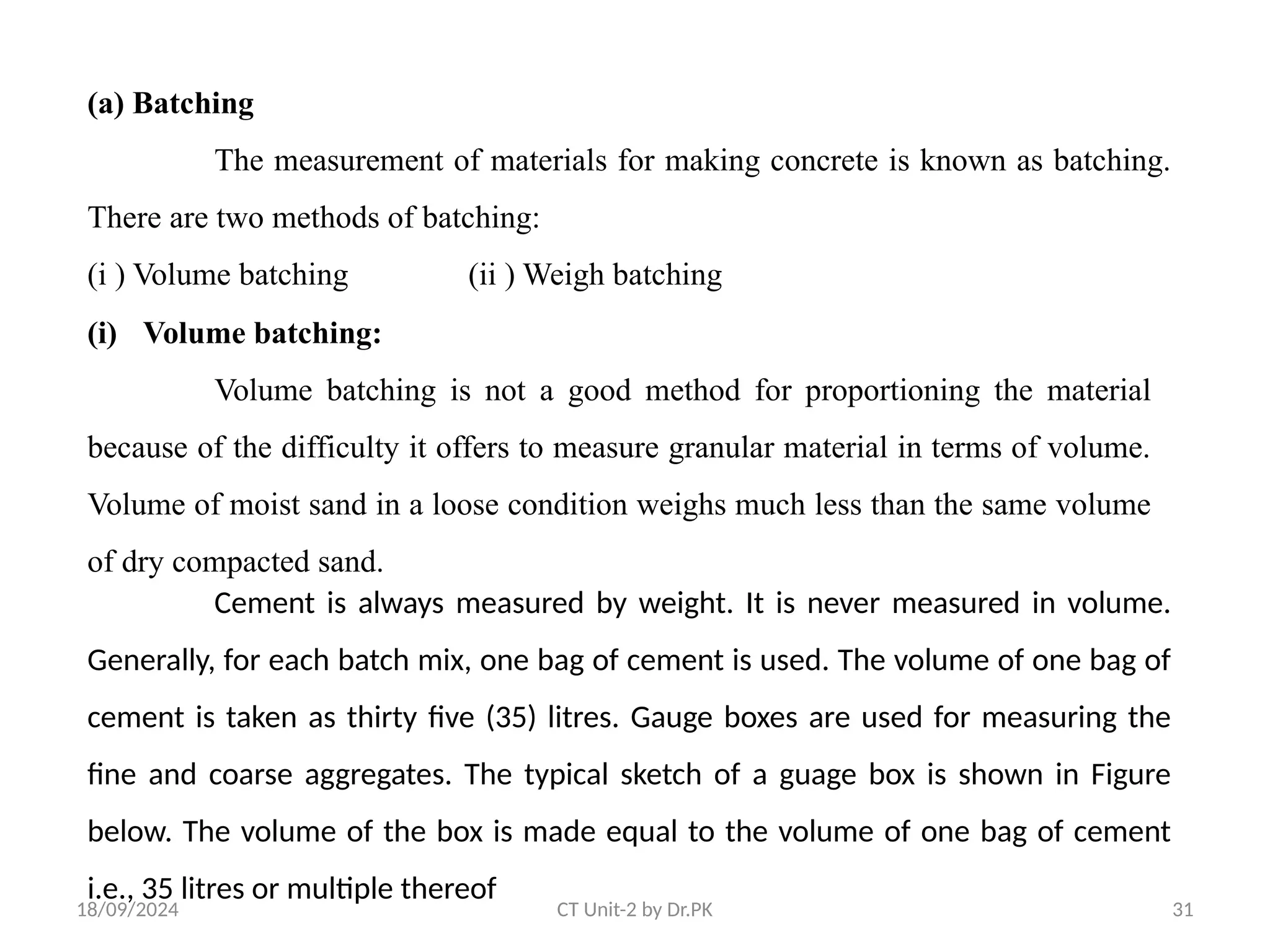 18/09/2024 CT Unit-2 by Dr.PK 31
(a) Batching
The measurement of materials for making concrete is known as batching.
There are two methods of batching:
(i ) Volume batching (ii ) Weigh batching
(i) Volume batching:
Volume batching is not a good method for proportioning the material
because of the difficulty it offers to measure granular material in terms of volume.
Volume of moist sand in a loose condition weighs much less than the same volume
of dry compacted sand.
Cement is always measured by weight. It is never measured in volume.
Generally, for each batch mix, one bag of cement is used. The volume of one bag of
cement is taken as thirty five (35) litres. Gauge boxes are used for measuring the
fine and coarse aggregates. The typical sketch of a guage box is shown in Figure
below. The volume of the box is made equal to the volume of one bag of cement
i.e., 35 litres or multiple thereof
 