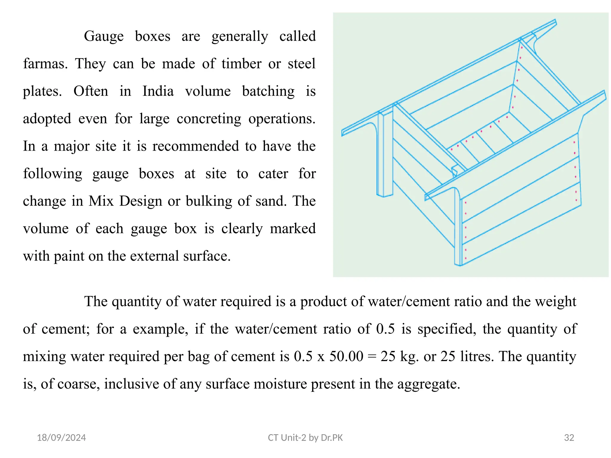 18/09/2024 CT Unit-2 by Dr.PK 32
Gauge boxes are generally called
farmas. They can be made of timber or steel
plates. Often in India volume batching is
adopted even for large concreting operations.
In a major site it is recommended to have the
following gauge boxes at site to cater for
change in Mix Design or bulking of sand. The
volume of each gauge box is clearly marked
with paint on the external surface.
The quantity of water required is a product of water/cement ratio and the weight
of cement; for a example, if the water/cement ratio of 0.5 is specified, the quantity of
mixing water required per bag of cement is 0.5 x 50.00 = 25 kg. or 25 litres. The quantity
is, of coarse, inclusive of any surface moisture present in the aggregate.
 
