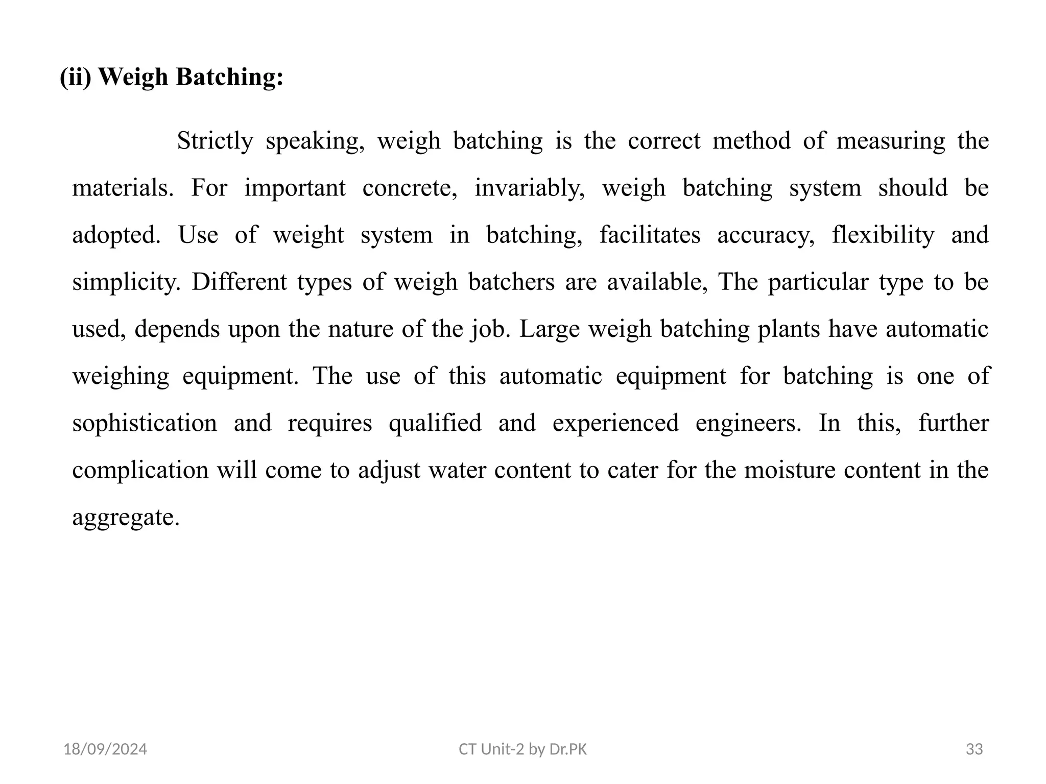 18/09/2024 CT Unit-2 by Dr.PK 33
(ii) Weigh Batching:
Strictly speaking, weigh batching is the correct method of measuring the
materials. For important concrete, invariably, weigh batching system should be
adopted. Use of weight system in batching, facilitates accuracy, flexibility and
simplicity. Different types of weigh batchers are available, The particular type to be
used, depends upon the nature of the job. Large weigh batching plants have automatic
weighing equipment. The use of this automatic equipment for batching is one of
sophistication and requires qualified and experienced engineers. In this, further
complication will come to adjust water content to cater for the moisture content in the
aggregate.
 