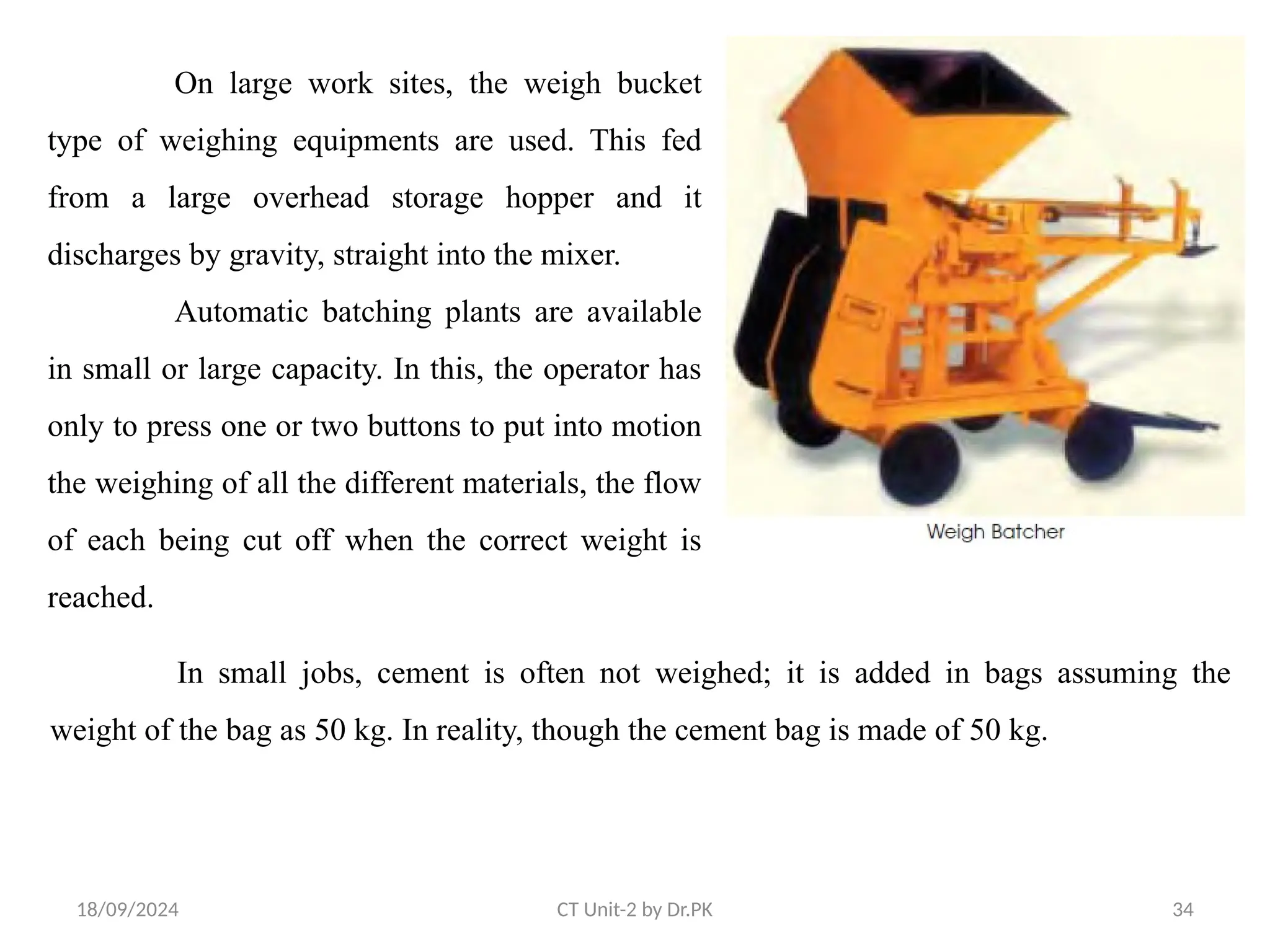 18/09/2024 CT Unit-2 by Dr.PK 34
On large work sites, the weigh bucket
type of weighing equipments are used. This fed
from a large overhead storage hopper and it
discharges by gravity, straight into the mixer.
Automatic batching plants are available
in small or large capacity. In this, the operator has
only to press one or two buttons to put into motion
the weighing of all the different materials, the flow
of each being cut off when the correct weight is
reached.
In small jobs, cement is often not weighed; it is added in bags assuming the
weight of the bag as 50 kg. In reality, though the cement bag is made of 50 kg.
 