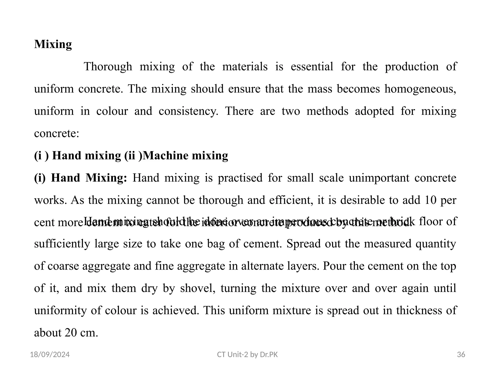 18/09/2024 CT Unit-2 by Dr.PK 36
Mixing
Thorough mixing of the materials is essential for the production of
uniform concrete. The mixing should ensure that the mass becomes homogeneous,
uniform in colour and consistency. There are two methods adopted for mixing
concrete:
(i ) Hand mixing (ii )Machine mixing
(i) Hand Mixing: Hand mixing is practised for small scale unimportant concrete
works. As the mixing cannot be thorough and efficient, it is desirable to add 10 per
cent more cement to cater for the inferior concrete produced by this method.
Hand mixing should be done over an impervious concrete or brick floor of
sufficiently large size to take one bag of cement. Spread out the measured quantity
of coarse aggregate and fine aggregate in alternate layers. Pour the cement on the top
of it, and mix them dry by shovel, turning the mixture over and over again until
uniformity of colour is achieved. This uniform mixture is spread out in thickness of
about 20 cm.
 