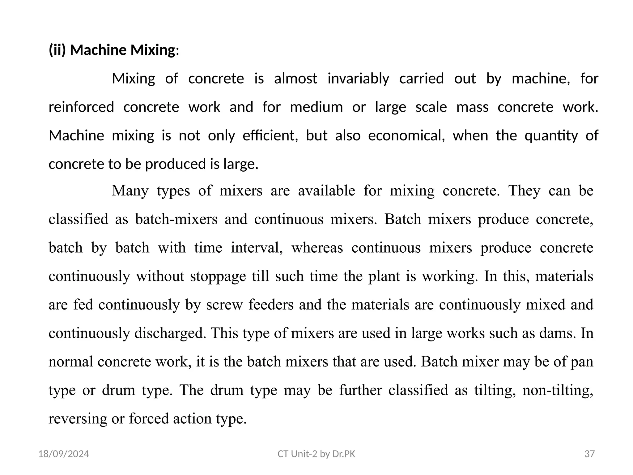 18/09/2024 CT Unit-2 by Dr.PK 37
(ii) Machine Mixing:
Mixing of concrete is almost invariably carried out by machine, for
reinforced concrete work and for medium or large scale mass concrete work.
Machine mixing is not only efficient, but also economical, when the quantity of
concrete to be produced is large.
Many types of mixers are available for mixing concrete. They can be
classified as batch-mixers and continuous mixers. Batch mixers produce concrete,
batch by batch with time interval, whereas continuous mixers produce concrete
continuously without stoppage till such time the plant is working. In this, materials
are fed continuously by screw feeders and the materials are continuously mixed and
continuously discharged. This type of mixers are used in large works such as dams. In
normal concrete work, it is the batch mixers that are used. Batch mixer may be of pan
type or drum type. The drum type may be further classified as tilting, non-tilting,
reversing or forced action type.
 