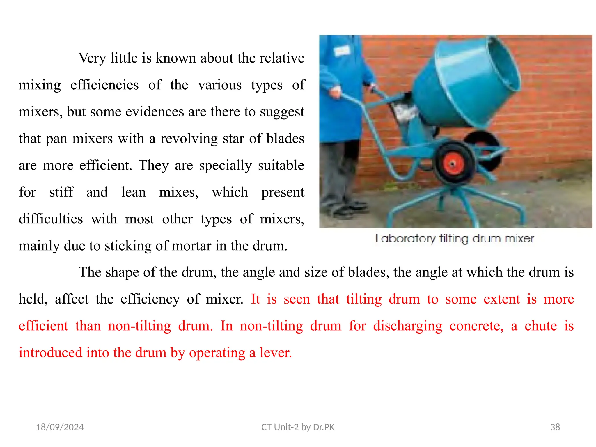 18/09/2024 CT Unit-2 by Dr.PK 38
Very little is known about the relative
mixing efficiencies of the various types of
mixers, but some evidences are there to suggest
that pan mixers with a revolving star of blades
are more efficient. They are specially suitable
for stiff and lean mixes, which present
difficulties with most other types of mixers,
mainly due to sticking of mortar in the drum.
The shape of the drum, the angle and size of blades, the angle at which the drum is
held, affect the efficiency of mixer. It is seen that tilting drum to some extent is more
efficient than non-tilting drum. In non-tilting drum for discharging concrete, a chute is
introduced into the drum by operating a lever.
 