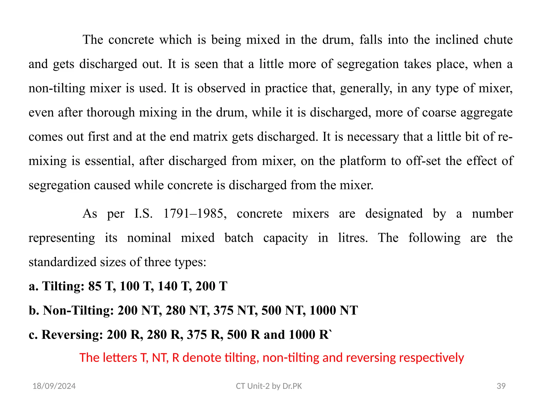 18/09/2024 CT Unit-2 by Dr.PK 39
The concrete which is being mixed in the drum, falls into the inclined chute
and gets discharged out. It is seen that a little more of segregation takes place, when a
non-tilting mixer is used. It is observed in practice that, generally, in any type of mixer,
even after thorough mixing in the drum, while it is discharged, more of coarse aggregate
comes out first and at the end matrix gets discharged. It is necessary that a little bit of re-
mixing is essential, after discharged from mixer, on the platform to off-set the effect of
segregation caused while concrete is discharged from the mixer.
As per I.S. 1791–1985, concrete mixers are designated by a number
representing its nominal mixed batch capacity in litres. The following are the
standardized sizes of three types:
a. Tilting: 85 T, 100 T, 140 T, 200 T
b. Non-Tilting: 200 NT, 280 NT, 375 NT, 500 NT, 1000 NT
c. Reversing: 200 R, 280 R, 375 R, 500 R and 1000 R`
The letters T, NT, R denote tilting, non-tilting and reversing respectively
 