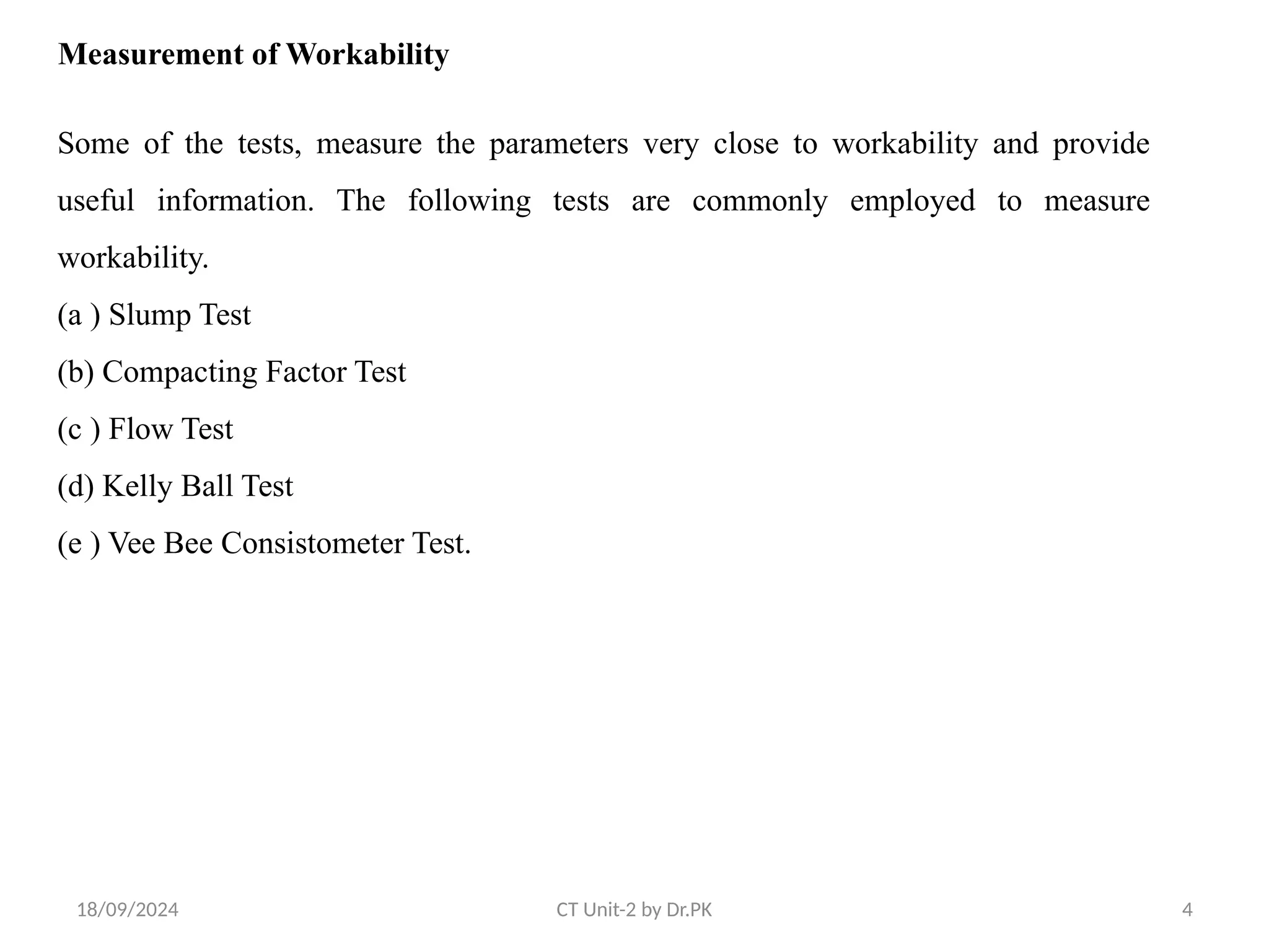 18/09/2024 CT Unit-2 by Dr.PK 4
Measurement of Workability
Some of the tests, measure the parameters very close to workability and provide
useful information. The following tests are commonly employed to measure
workability.
(a ) Slump Test
(b) Compacting Factor Test
(c ) Flow Test
(d) Kelly Ball Test
(e ) Vee Bee Consistometer Test.
 