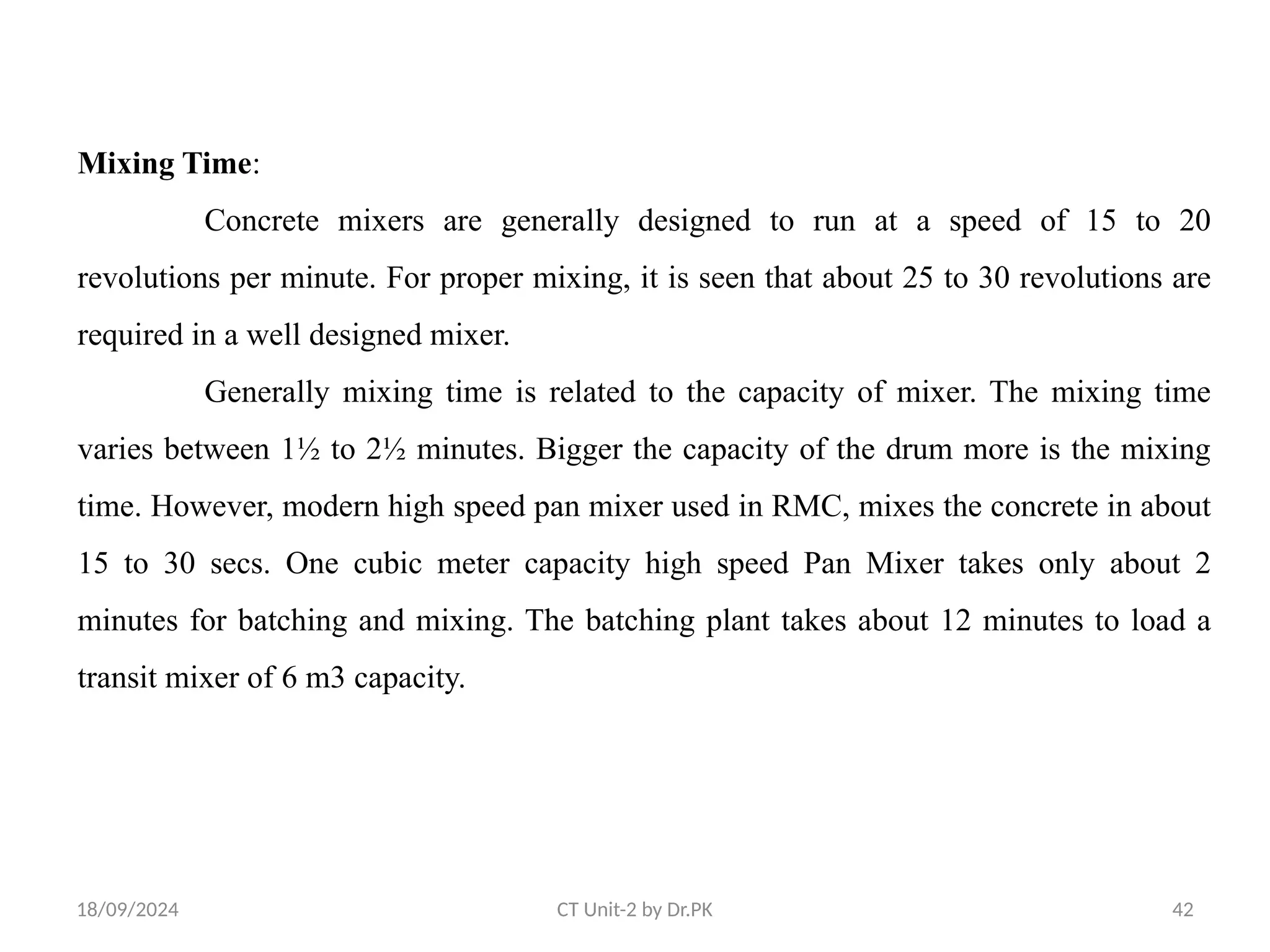 18/09/2024 CT Unit-2 by Dr.PK 42
Mixing Time:
Concrete mixers are generally designed to run at a speed of 15 to 20
revolutions per minute. For proper mixing, it is seen that about 25 to 30 revolutions are
required in a well designed mixer.
Generally mixing time is related to the capacity of mixer. The mixing time
varies between 1½ to 2½ minutes. Bigger the capacity of the drum more is the mixing
time. However, modern high speed pan mixer used in RMC, mixes the concrete in about
15 to 30 secs. One cubic meter capacity high speed Pan Mixer takes only about 2
minutes for batching and mixing. The batching plant takes about 12 minutes to load a
transit mixer of 6 m3 capacity.
 