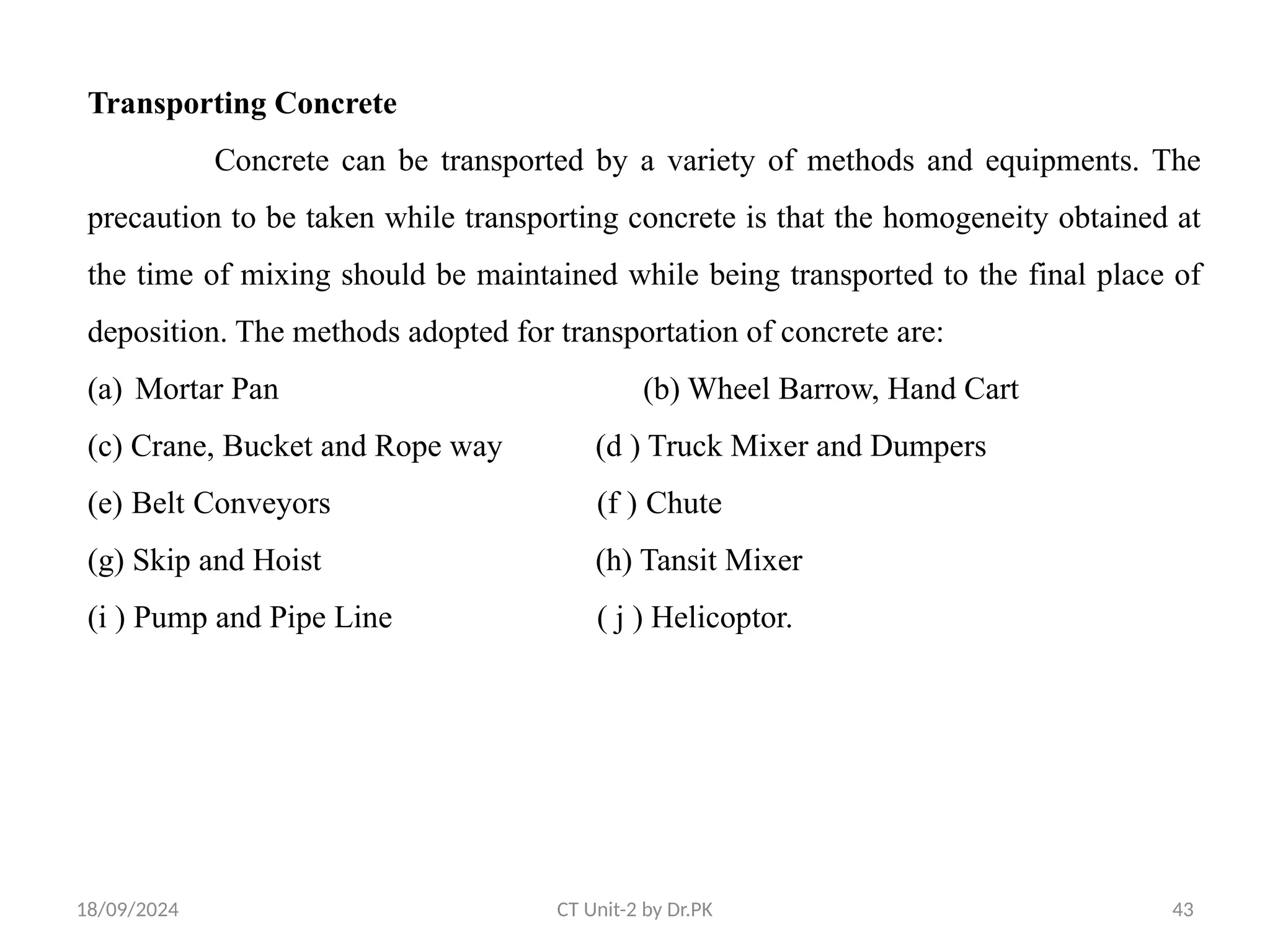 18/09/2024 CT Unit-2 by Dr.PK 43
Transporting Concrete
Concrete can be transported by a variety of methods and equipments. The
precaution to be taken while transporting concrete is that the homogeneity obtained at
the time of mixing should be maintained while being transported to the final place of
deposition. The methods adopted for transportation of concrete are:
(a) Mortar Pan (b) Wheel Barrow, Hand Cart
(c) Crane, Bucket and Rope way (d ) Truck Mixer and Dumpers
(e) Belt Conveyors (f ) Chute
(g) Skip and Hoist (h) Tansit Mixer
(i ) Pump and Pipe Line ( j ) Helicoptor.
 
