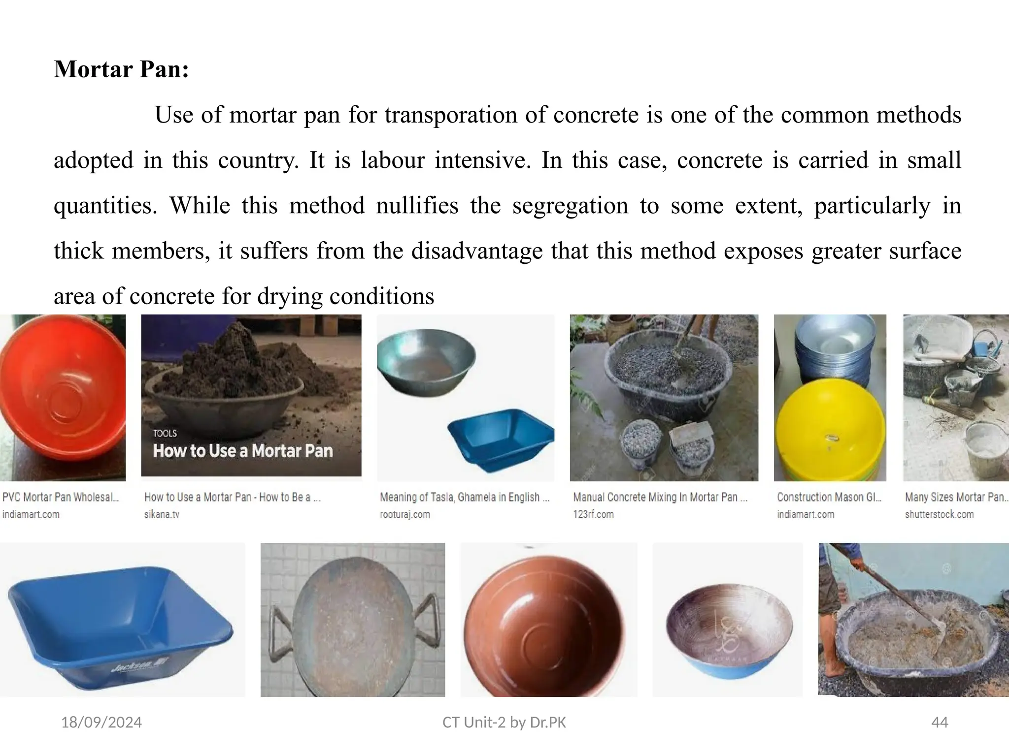 18/09/2024 CT Unit-2 by Dr.PK 44
Mortar Pan:
Use of mortar pan for transporation of concrete is one of the common methods
adopted in this country. It is labour intensive. In this case, concrete is carried in small
quantities. While this method nullifies the segregation to some extent, particularly in
thick members, it suffers from the disadvantage that this method exposes greater surface
area of concrete for drying conditions
 