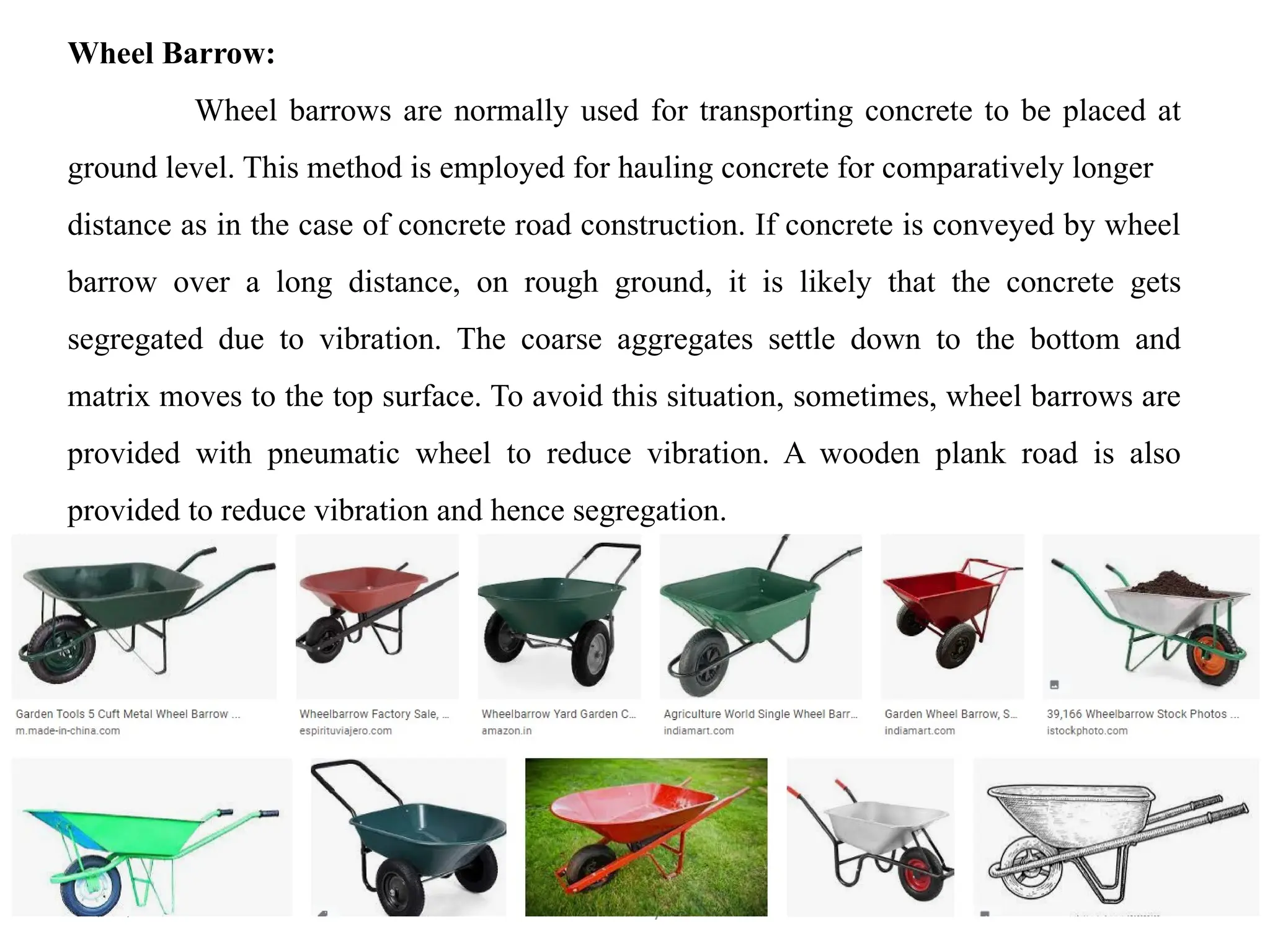18/09/2024 CT Unit-2 by Dr.PK 45
Wheel Barrow:
Wheel barrows are normally used for transporting concrete to be placed at
ground level. This method is employed for hauling concrete for comparatively longer
distance as in the case of concrete road construction. If concrete is conveyed by wheel
barrow over a long distance, on rough ground, it is likely that the concrete gets
segregated due to vibration. The coarse aggregates settle down to the bottom and
matrix moves to the top surface. To avoid this situation, sometimes, wheel barrows are
provided with pneumatic wheel to reduce vibration. A wooden plank road is also
provided to reduce vibration and hence segregation.
 