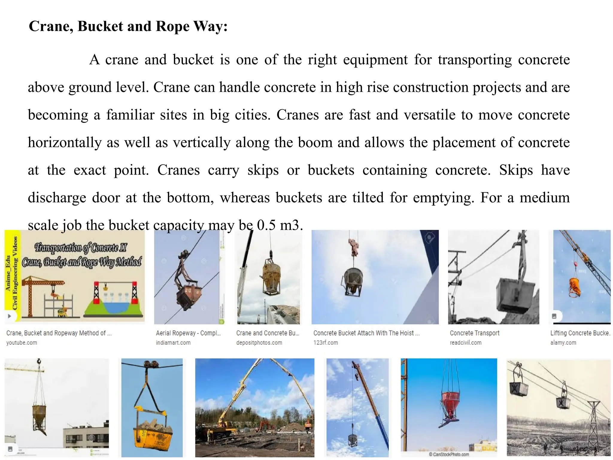 18/09/2024 CT Unit-2 by Dr.PK 46
Crane, Bucket and Rope Way:
A crane and bucket is one of the right equipment for transporting concrete
above ground level. Crane can handle concrete in high rise construction projects and are
becoming a familiar sites in big cities. Cranes are fast and versatile to move concrete
horizontally as well as vertically along the boom and allows the placement of concrete
at the exact point. Cranes carry skips or buckets containing concrete. Skips have
discharge door at the bottom, whereas buckets are tilted for emptying. For a medium
scale job the bucket capacity may be 0.5 m3.
 