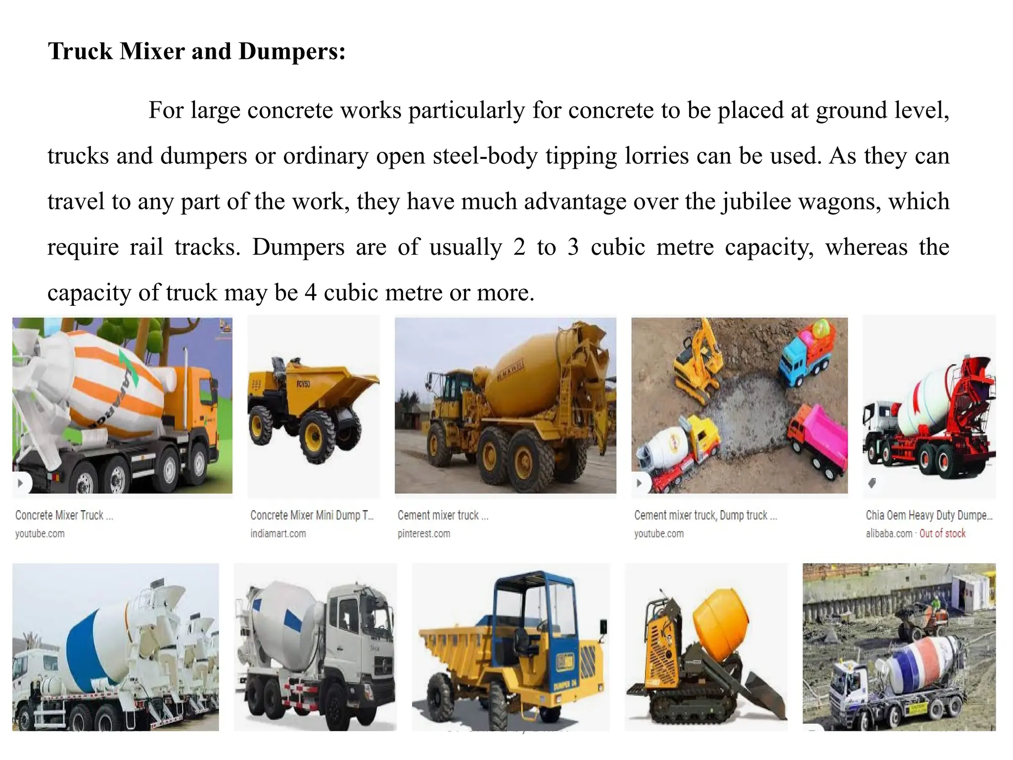 18/09/2024 CT Unit-2 by Dr.PK 47
Truck Mixer and Dumpers:
For large concrete works particularly for concrete to be placed at ground level,
trucks and dumpers or ordinary open steel-body tipping lorries can be used. As they can
travel to any part of the work, they have much advantage over the jubilee wagons, which
require rail tracks. Dumpers are of usually 2 to 3 cubic metre capacity, whereas the
capacity of truck may be 4 cubic metre or more.
 