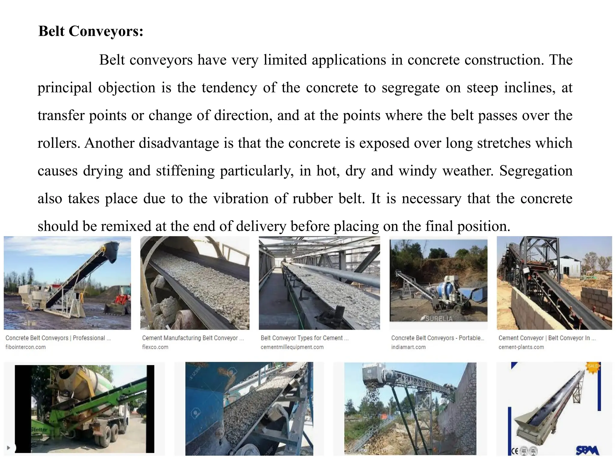 18/09/2024 CT Unit-2 by Dr.PK 48
Belt Conveyors:
Belt conveyors have very limited applications in concrete construction. The
principal objection is the tendency of the concrete to segregate on steep inclines, at
transfer points or change of direction, and at the points where the belt passes over the
rollers. Another disadvantage is that the concrete is exposed over long stretches which
causes drying and stiffening particularly, in hot, dry and windy weather. Segregation
also takes place due to the vibration of rubber belt. It is necessary that the concrete
should be remixed at the end of delivery before placing on the final position.
 