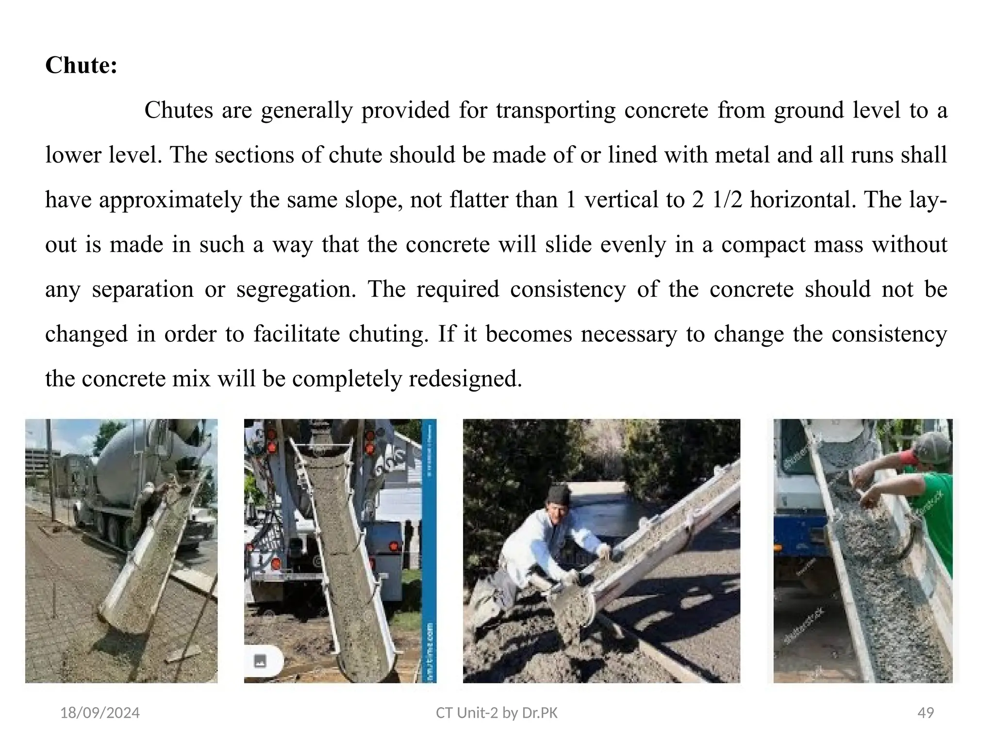 18/09/2024 CT Unit-2 by Dr.PK 49
Chute:
Chutes are generally provided for transporting concrete from ground level to a
lower level. The sections of chute should be made of or lined with metal and all runs shall
have approximately the same slope, not flatter than 1 vertical to 2 1/2 horizontal. The lay-
out is made in such a way that the concrete will slide evenly in a compact mass without
any separation or segregation. The required consistency of the concrete should not be
changed in order to facilitate chuting. If it becomes necessary to change the consistency
the concrete mix will be completely redesigned.
 