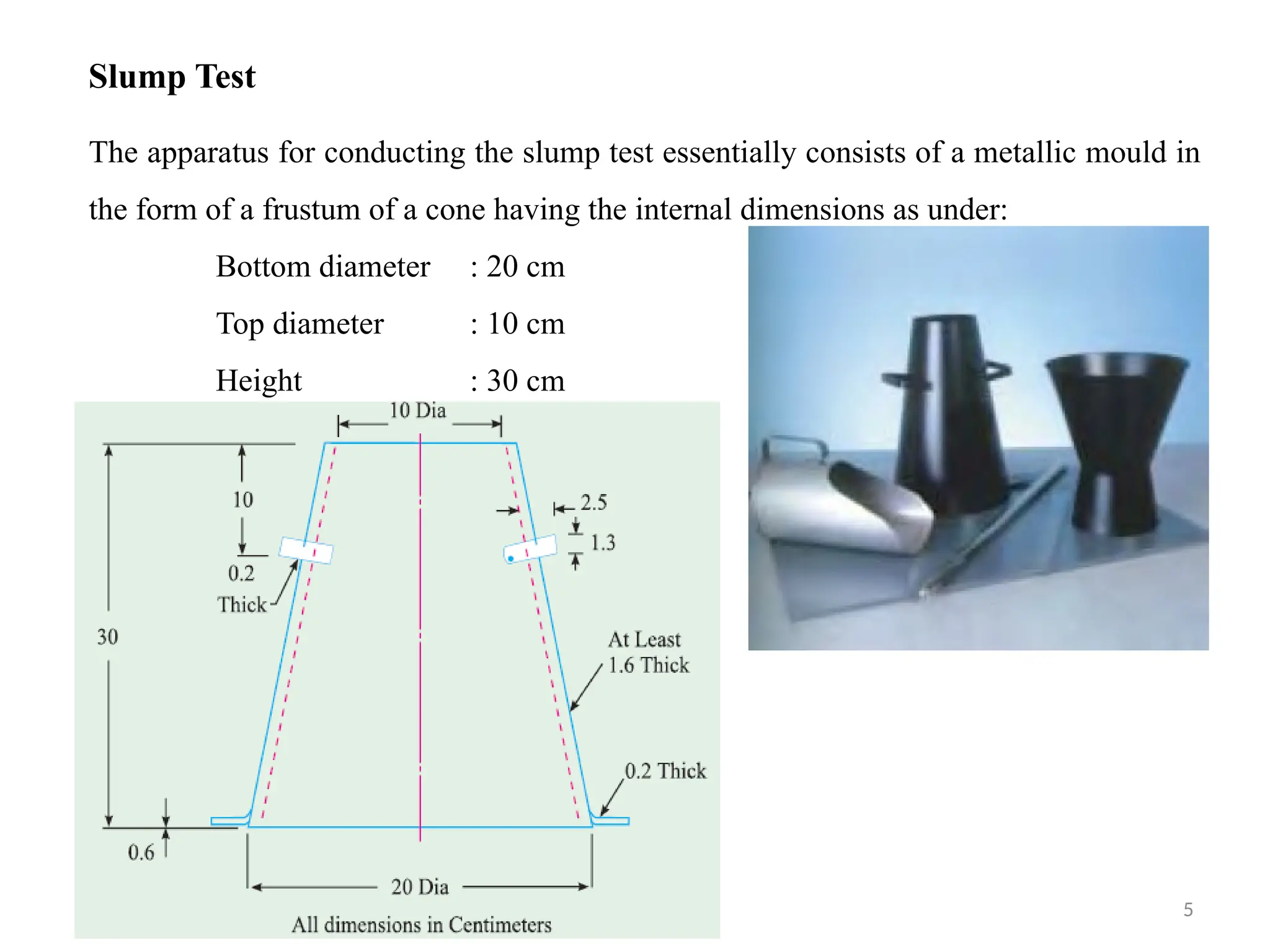 18/09/2024 CT Unit-2 by Dr.PK 5
Slump Test
The apparatus for conducting the slump test essentially consists of a metallic mould in
the form of a frustum of a cone having the internal dimensions as under:
Bottom diameter : 20 cm
Top diameter : 10 cm
Height : 30 cm
 