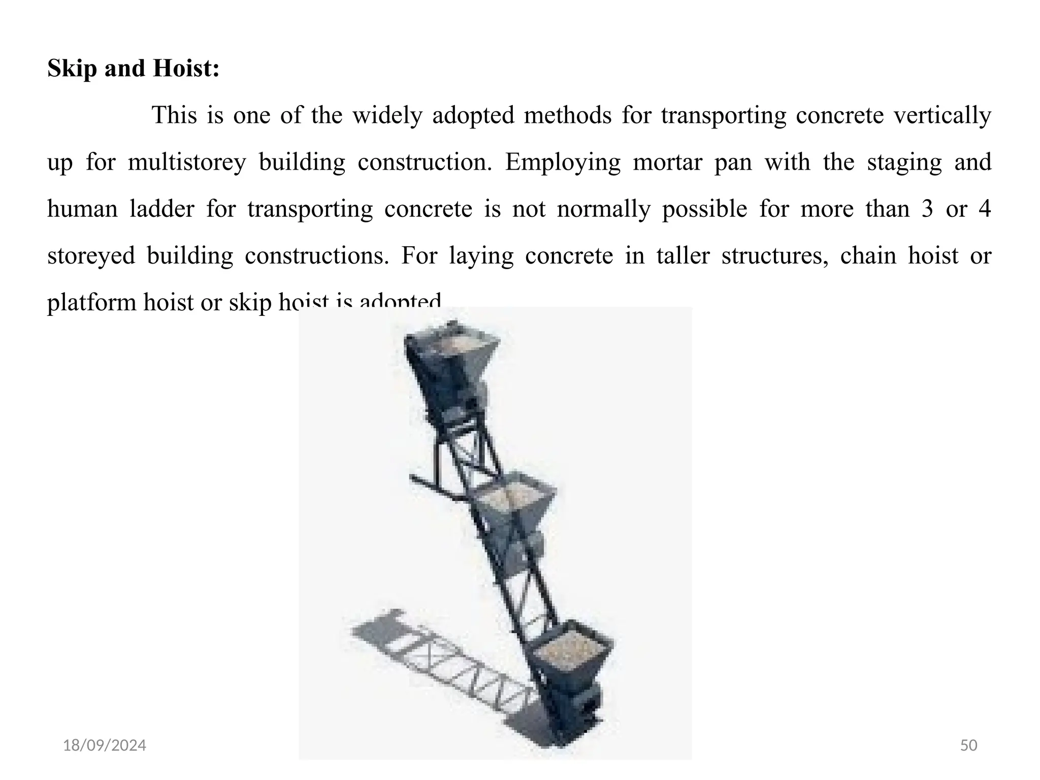 18/09/2024 CT Unit-2 by Dr.PK 50
Skip and Hoist:
This is one of the widely adopted methods for transporting concrete vertically
up for multistorey building construction. Employing mortar pan with the staging and
human ladder for transporting concrete is not normally possible for more than 3 or 4
storeyed building constructions. For laying concrete in taller structures, chain hoist or
platform hoist or skip hoist is adopted.
 