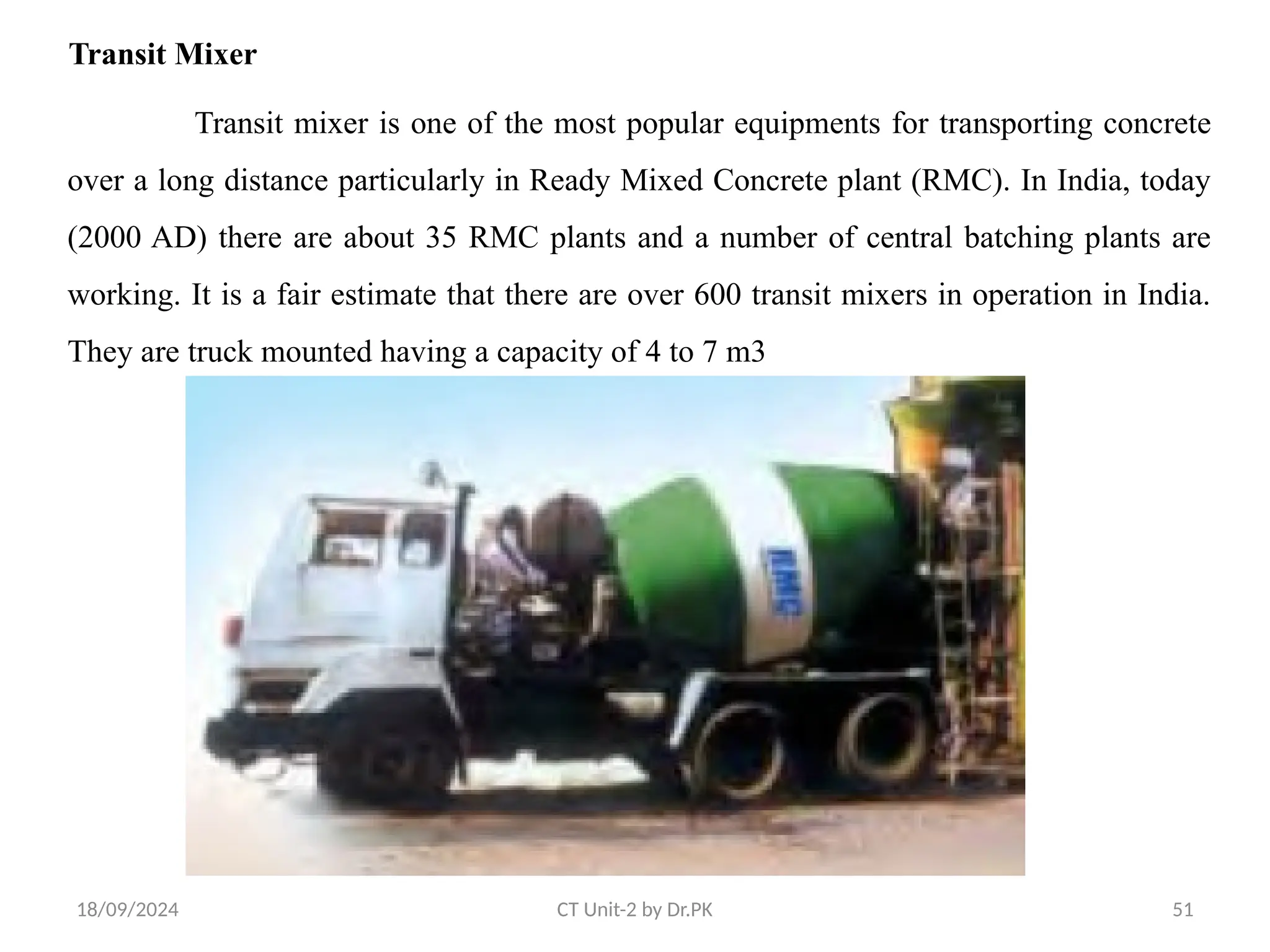 18/09/2024 CT Unit-2 by Dr.PK 51
Transit Mixer
Transit mixer is one of the most popular equipments for transporting concrete
over a long distance particularly in Ready Mixed Concrete plant (RMC). In India, today
(2000 AD) there are about 35 RMC plants and a number of central batching plants are
working. It is a fair estimate that there are over 600 transit mixers in operation in India.
They are truck mounted having a capacity of 4 to 7 m3
 