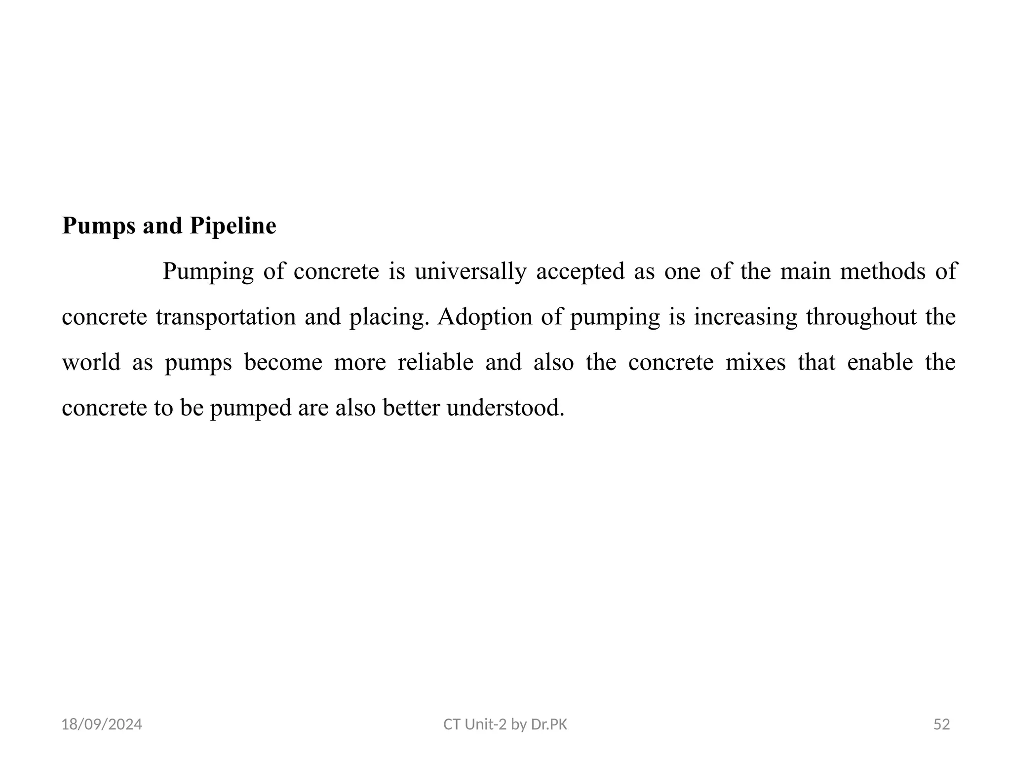 18/09/2024 CT Unit-2 by Dr.PK 52
Pumps and Pipeline
Pumping of concrete is universally accepted as one of the main methods of
concrete transportation and placing. Adoption of pumping is increasing throughout the
world as pumps become more reliable and also the concrete mixes that enable the
concrete to be pumped are also better understood.
 