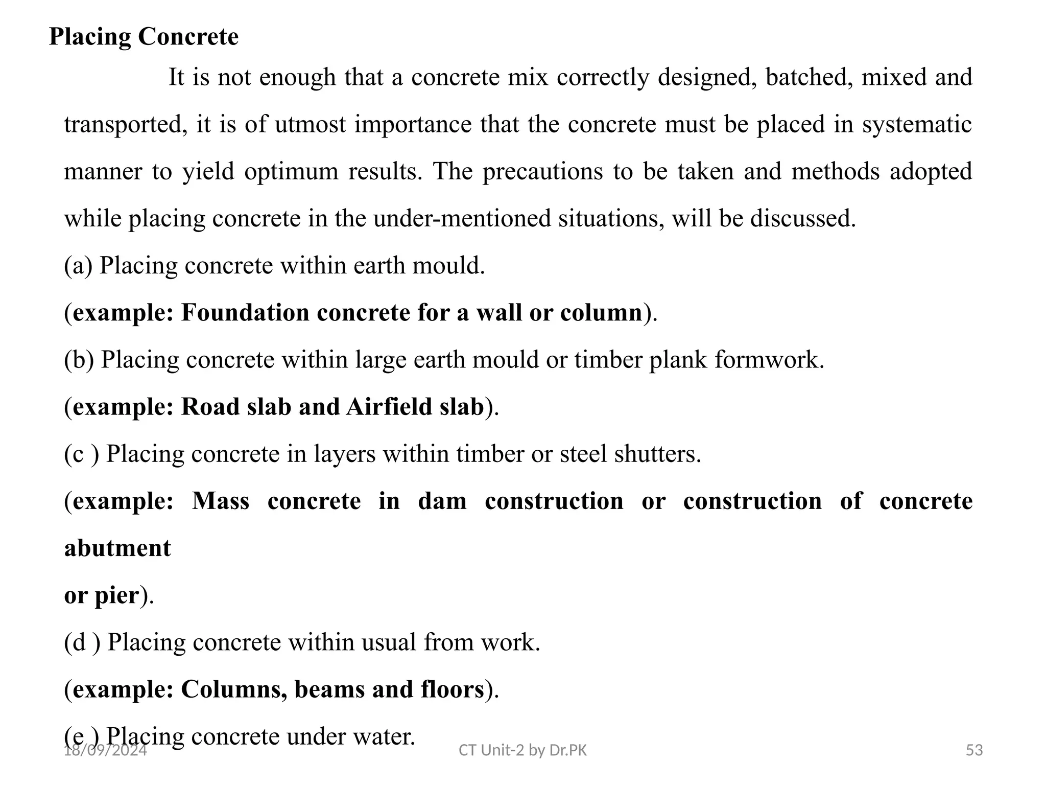 18/09/2024 CT Unit-2 by Dr.PK 53
Placing Concrete
It is not enough that a concrete mix correctly designed, batched, mixed and
transported, it is of utmost importance that the concrete must be placed in systematic
manner to yield optimum results. The precautions to be taken and methods adopted
while placing concrete in the under-mentioned situations, will be discussed.
(a) Placing concrete within earth mould.
(example: Foundation concrete for a wall or column).
(b) Placing concrete within large earth mould or timber plank formwork.
(example: Road slab and Airfield slab).
(c ) Placing concrete in layers within timber or steel shutters.
(example: Mass concrete in dam construction or construction of concrete
abutment
or pier).
(d ) Placing concrete within usual from work.
(example: Columns, beams and floors).
(e ) Placing concrete under water.
 