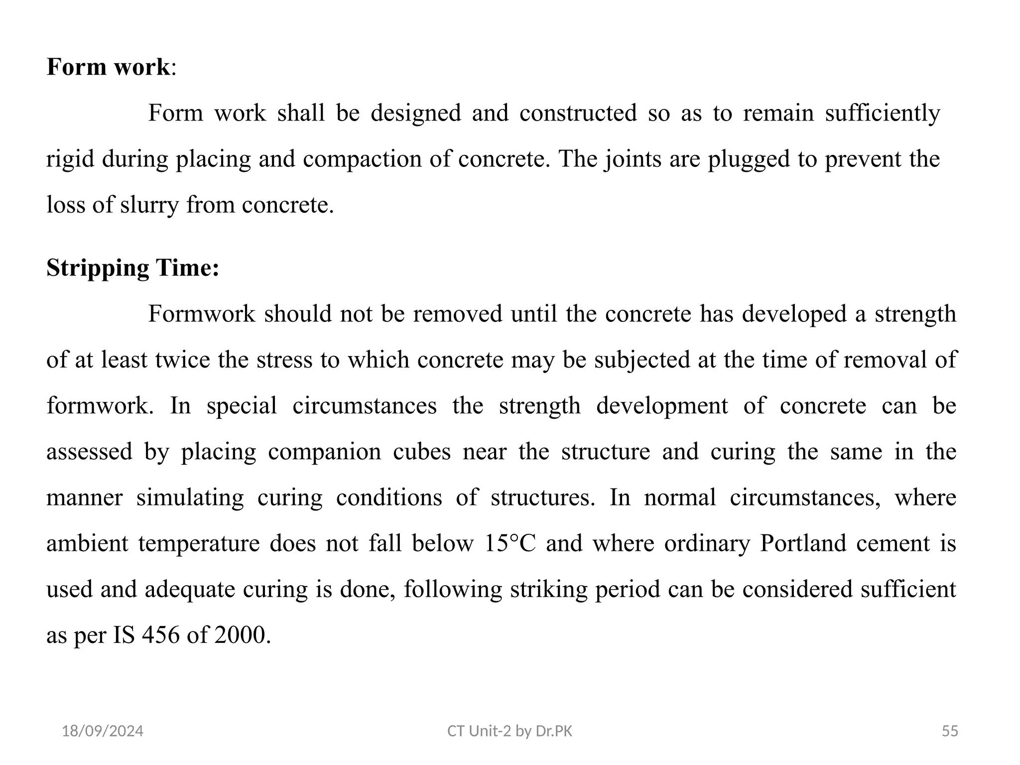 18/09/2024 CT Unit-2 by Dr.PK 55
Form work:
Form work shall be designed and constructed so as to remain sufficiently
rigid during placing and compaction of concrete. The joints are plugged to prevent the
loss of slurry from concrete.
Stripping Time:
Formwork should not be removed until the concrete has developed a strength
of at least twice the stress to which concrete may be subjected at the time of removal of
formwork. In special circumstances the strength development of concrete can be
assessed by placing companion cubes near the structure and curing the same in the
manner simulating curing conditions of structures. In normal circumstances, where
ambient temperature does not fall below 15°C and where ordinary Portland cement is
used and adequate curing is done, following striking period can be considered sufficient
as per IS 456 of 2000.
 