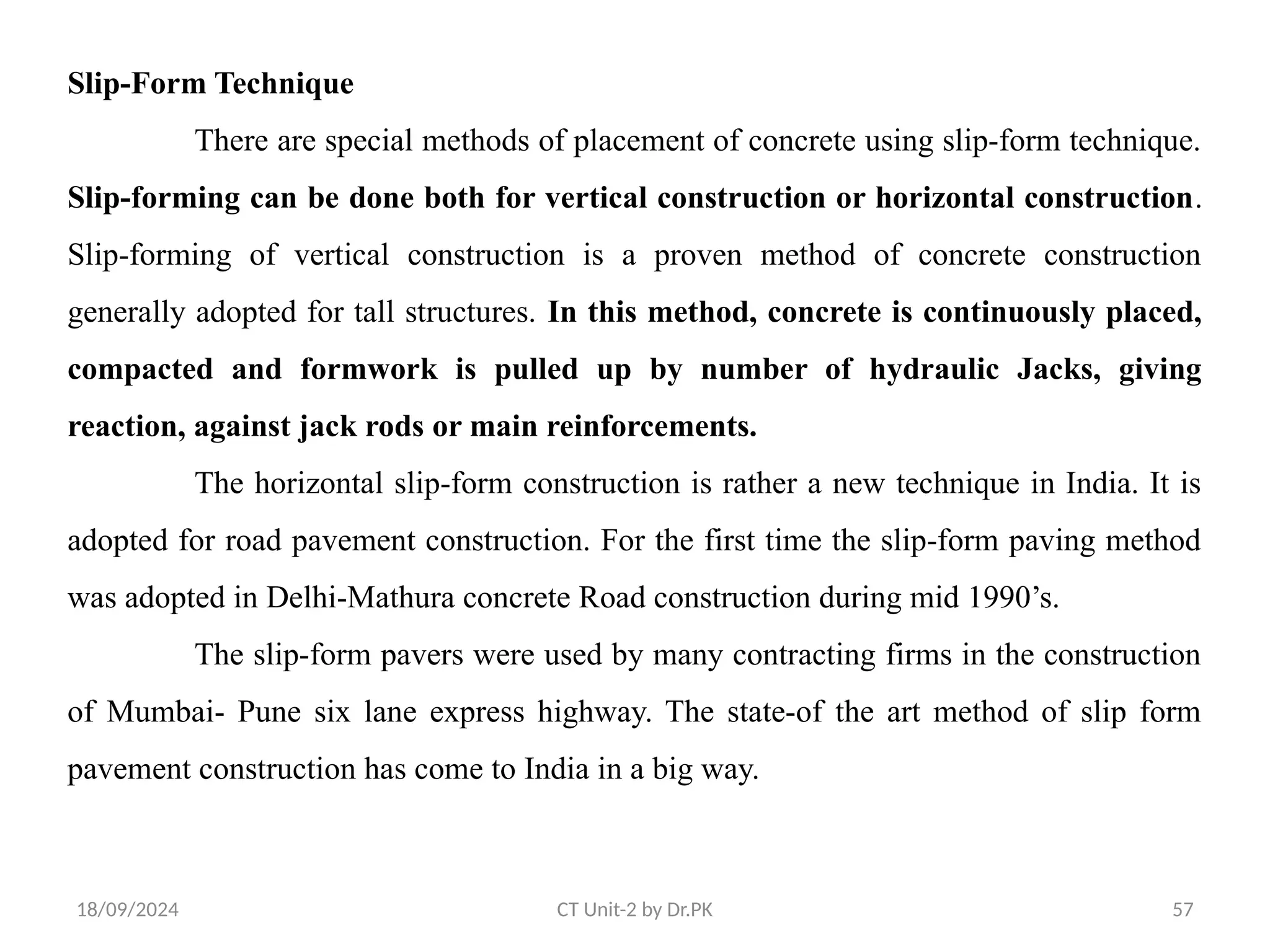 18/09/2024 CT Unit-2 by Dr.PK 57
Slip-Form Technique
There are special methods of placement of concrete using slip-form technique.
Slip-forming can be done both for vertical construction or horizontal construction.
Slip-forming of vertical construction is a proven method of concrete construction
generally adopted for tall structures. In this method, concrete is continuously placed,
compacted and formwork is pulled up by number of hydraulic Jacks, giving
reaction, against jack rods or main reinforcements.
The horizontal slip-form construction is rather a new technique in India. It is
adopted for road pavement construction. For the first time the slip-form paving method
was adopted in Delhi-Mathura concrete Road construction during mid 1990’s.
The slip-form pavers were used by many contracting firms in the construction
of Mumbai- Pune six lane express highway. The state-of the art method of slip form
pavement construction has come to India in a big way.
 