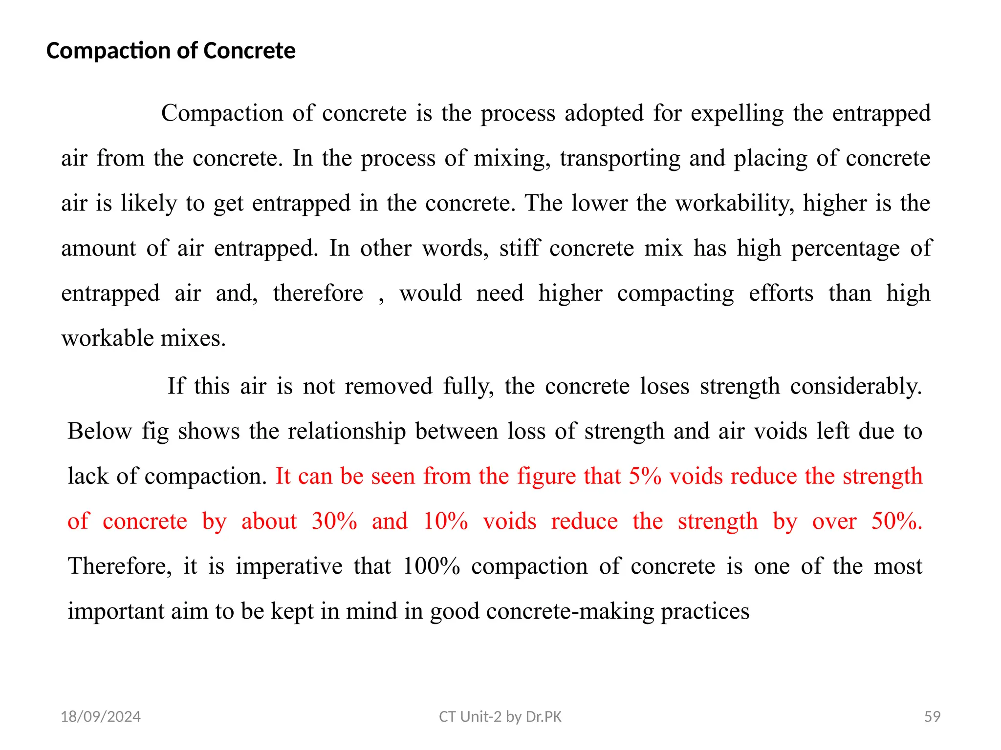 18/09/2024 CT Unit-2 by Dr.PK 59
Compaction of Concrete
Compaction of concrete is the process adopted for expelling the entrapped
air from the concrete. In the process of mixing, transporting and placing of concrete
air is likely to get entrapped in the concrete. The lower the workability, higher is the
amount of air entrapped. In other words, stiff concrete mix has high percentage of
entrapped air and, therefore , would need higher compacting efforts than high
workable mixes.
If this air is not removed fully, the concrete loses strength considerably.
Below fig shows the relationship between loss of strength and air voids left due to
lack of compaction. It can be seen from the figure that 5% voids reduce the strength
of concrete by about 30% and 10% voids reduce the strength by over 50%.
Therefore, it is imperative that 100% compaction of concrete is one of the most
important aim to be kept in mind in good concrete-making practices
 