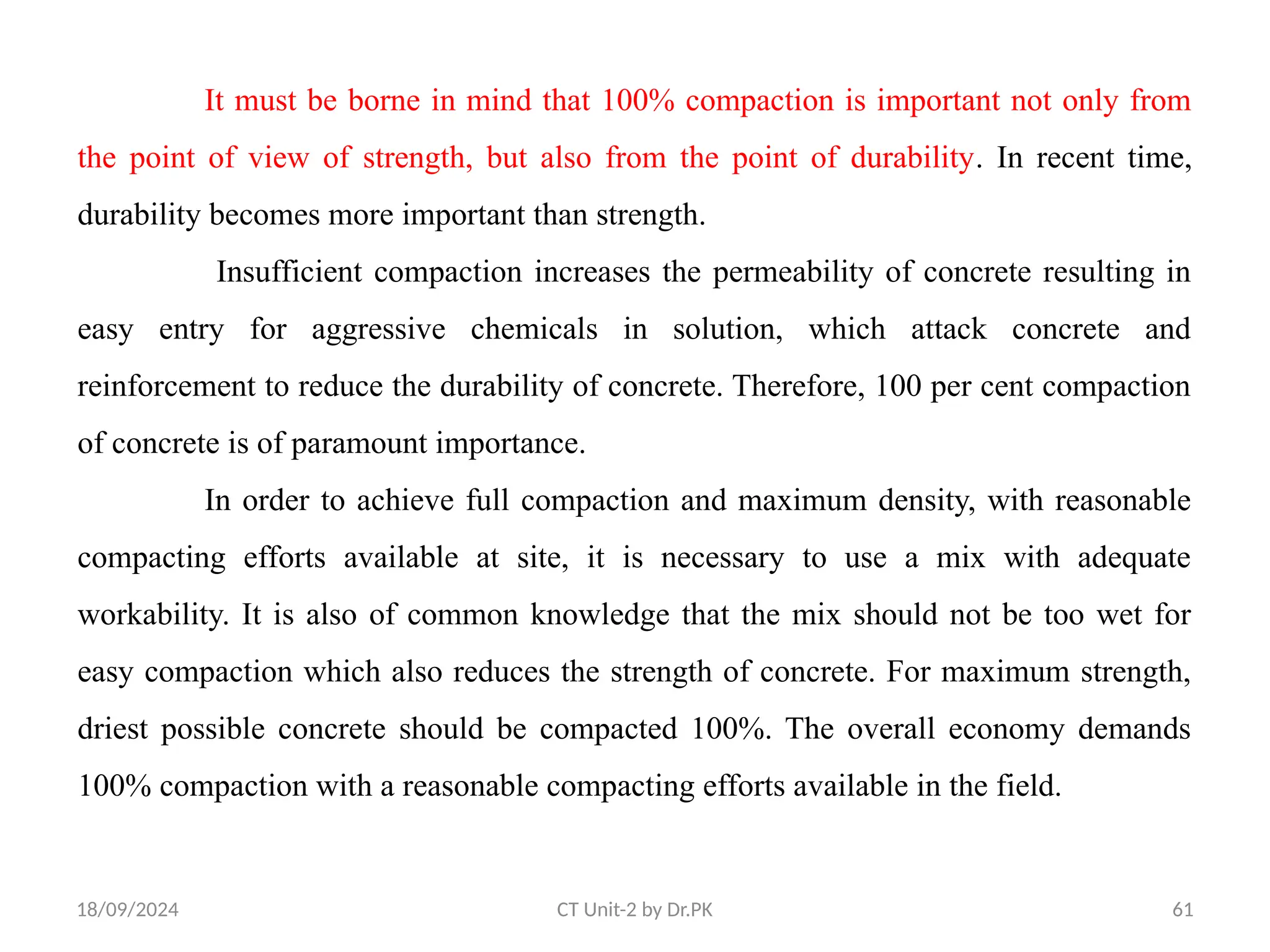 18/09/2024 CT Unit-2 by Dr.PK 61
It must be borne in mind that 100% compaction is important not only from
the point of view of strength, but also from the point of durability. In recent time,
durability becomes more important than strength.
Insufficient compaction increases the permeability of concrete resulting in
easy entry for aggressive chemicals in solution, which attack concrete and
reinforcement to reduce the durability of concrete. Therefore, 100 per cent compaction
of concrete is of paramount importance.
In order to achieve full compaction and maximum density, with reasonable
compacting efforts available at site, it is necessary to use a mix with adequate
workability. It is also of common knowledge that the mix should not be too wet for
easy compaction which also reduces the strength of concrete. For maximum strength,
driest possible concrete should be compacted 100%. The overall economy demands
100% compaction with a reasonable compacting efforts available in the field.
 