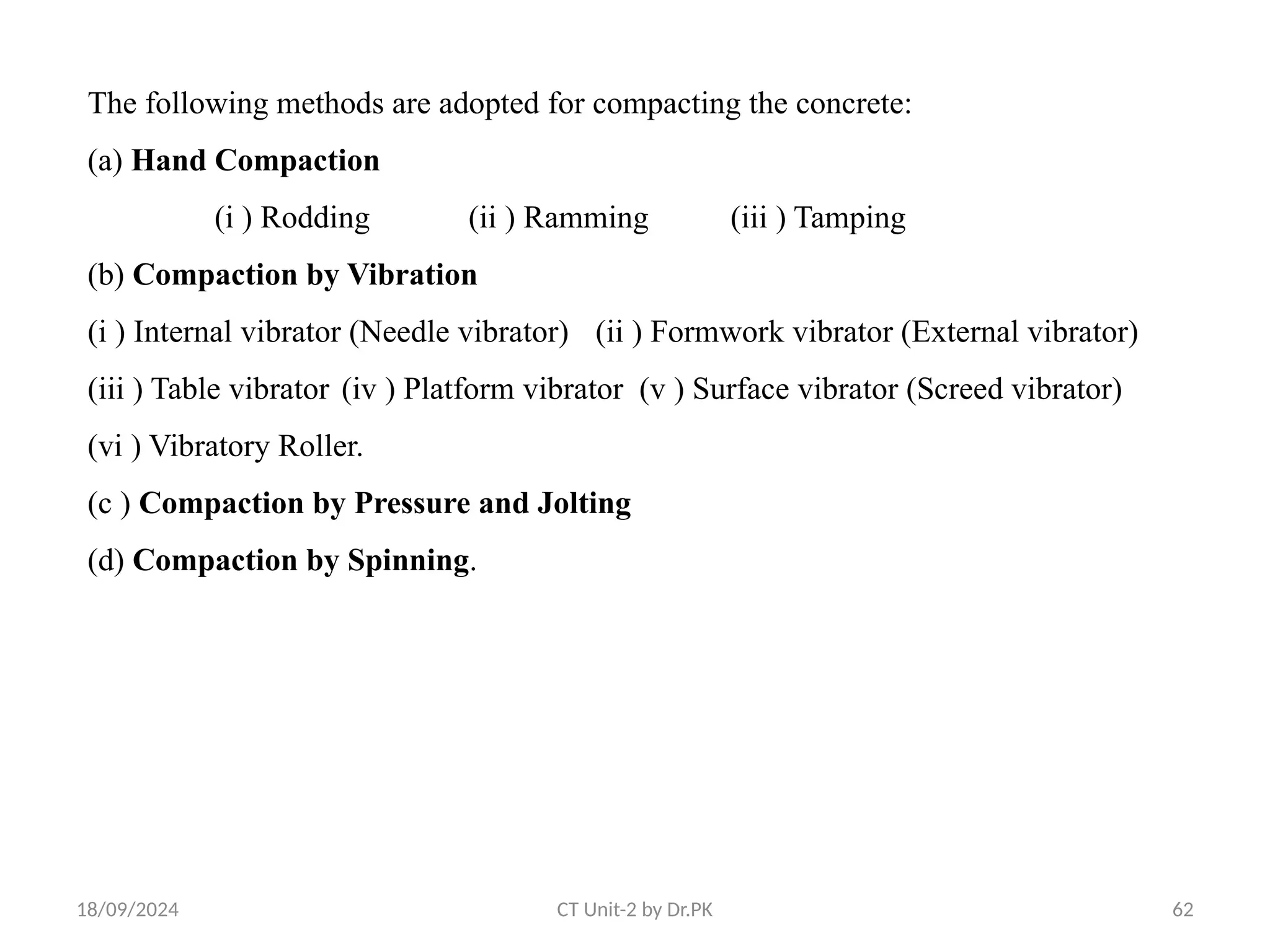 18/09/2024 CT Unit-2 by Dr.PK 62
The following methods are adopted for compacting the concrete:
(a) Hand Compaction
(i ) Rodding (ii ) Ramming (iii ) Tamping
(b) Compaction by Vibration
(i ) Internal vibrator (Needle vibrator) (ii ) Formwork vibrator (External vibrator)
(iii ) Table vibrator (iv ) Platform vibrator (v ) Surface vibrator (Screed vibrator)
(vi ) Vibratory Roller.
(c ) Compaction by Pressure and Jolting
(d) Compaction by Spinning.
 