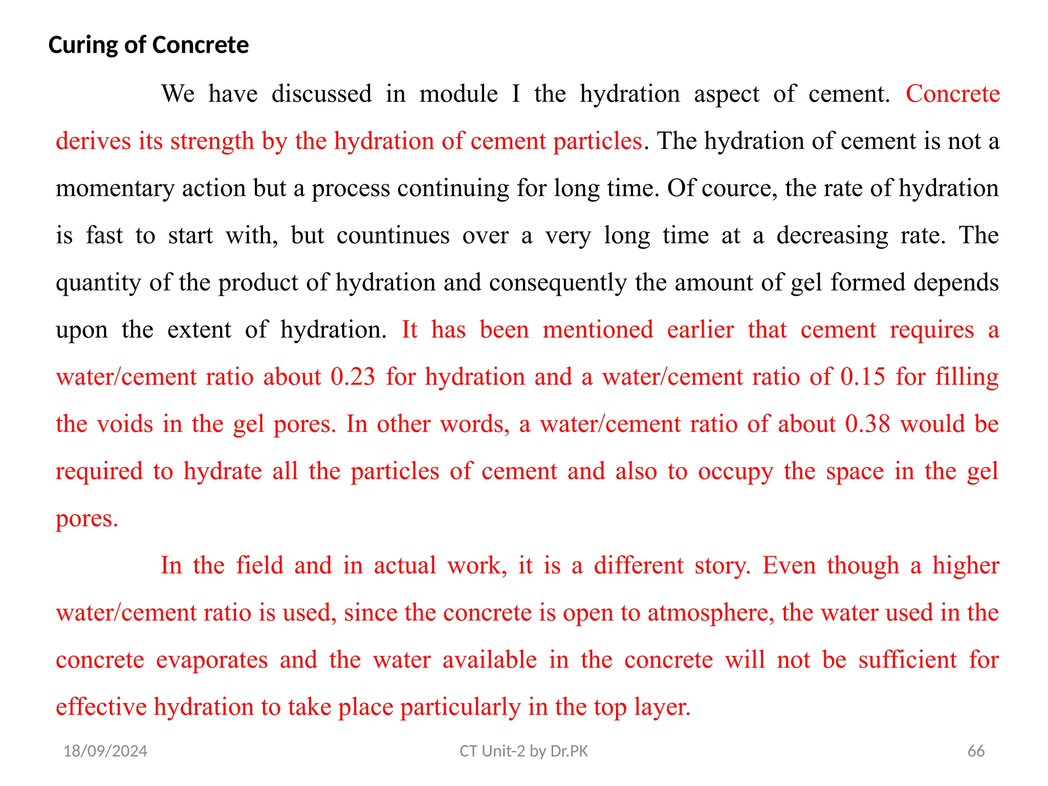 18/09/2024 CT Unit-2 by Dr.PK 66
Curing of Concrete
We have discussed in module I the hydration aspect of cement. Concrete
derives its strength by the hydration of cement particles. The hydration of cement is not a
momentary action but a process continuing for long time. Of cource, the rate of hydration
is fast to start with, but countinues over a very long time at a decreasing rate. The
quantity of the product of hydration and consequently the amount of gel formed depends
upon the extent of hydration. It has been mentioned earlier that cement requires a
water/cement ratio about 0.23 for hydration and a water/cement ratio of 0.15 for filling
the voids in the gel pores. In other words, a water/cement ratio of about 0.38 would be
required to hydrate all the particles of cement and also to occupy the space in the gel
pores.
In the field and in actual work, it is a different story. Even though a higher
water/cement ratio is used, since the concrete is open to atmosphere, the water used in the
concrete evaporates and the water available in the concrete will not be sufficient for
effective hydration to take place particularly in the top layer.
 