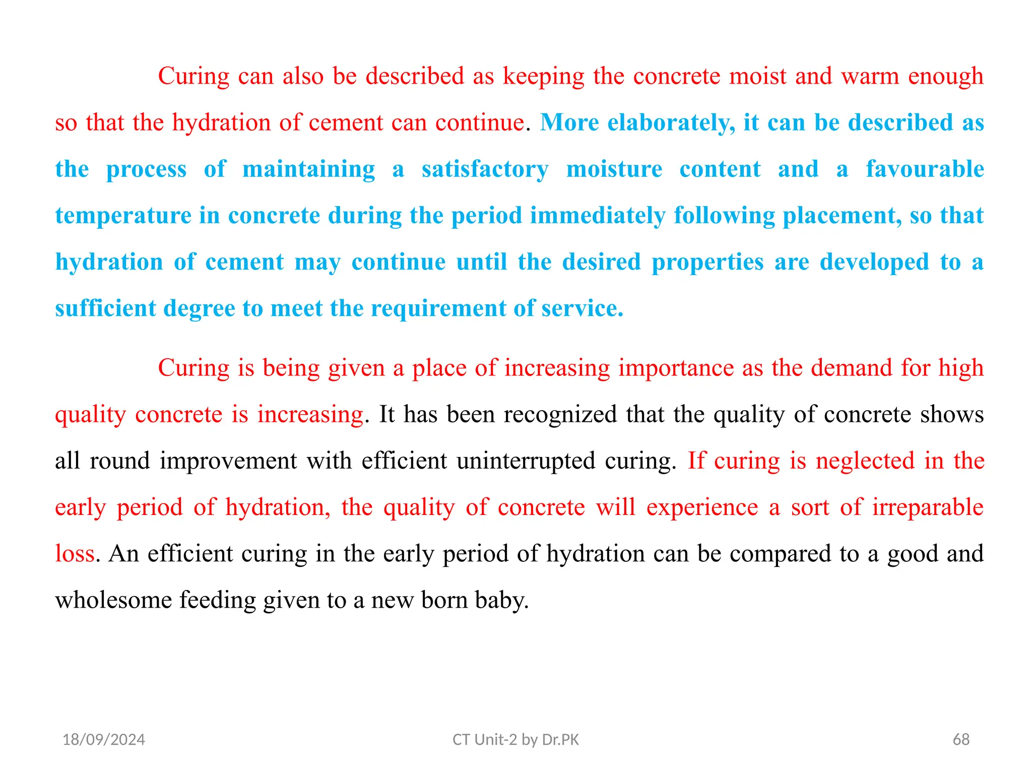 18/09/2024 CT Unit-2 by Dr.PK 68
Curing can also be described as keeping the concrete moist and warm enough
so that the hydration of cement can continue. More elaborately, it can be described as
the process of maintaining a satisfactory moisture content and a favourable
temperature in concrete during the period immediately following placement, so that
hydration of cement may continue until the desired properties are developed to a
sufficient degree to meet the requirement of service.
Curing is being given a place of increasing importance as the demand for high
quality concrete is increasing. It has been recognized that the quality of concrete shows
all round improvement with efficient uninterrupted curing. If curing is neglected in the
early period of hydration, the quality of concrete will experience a sort of irreparable
loss. An efficient curing in the early period of hydration can be compared to a good and
wholesome feeding given to a new born baby.
 