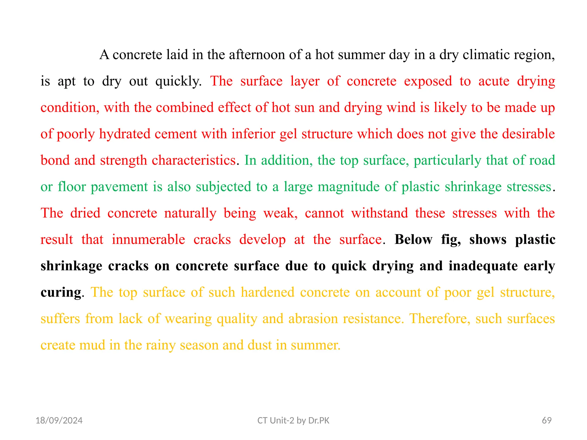 18/09/2024 CT Unit-2 by Dr.PK 69
A concrete laid in the afternoon of a hot summer day in a dry climatic region,
is apt to dry out quickly. The surface layer of concrete exposed to acute drying
condition, with the combined effect of hot sun and drying wind is likely to be made up
of poorly hydrated cement with inferior gel structure which does not give the desirable
bond and strength characteristics. In addition, the top surface, particularly that of road
or floor pavement is also subjected to a large magnitude of plastic shrinkage stresses.
The dried concrete naturally being weak, cannot withstand these stresses with the
result that innumerable cracks develop at the surface. Below fig, shows plastic
shrinkage cracks on concrete surface due to quick drying and inadequate early
curing. The top surface of such hardened concrete on account of poor gel structure,
suffers from lack of wearing quality and abrasion resistance. Therefore, such surfaces
create mud in the rainy season and dust in summer.
 