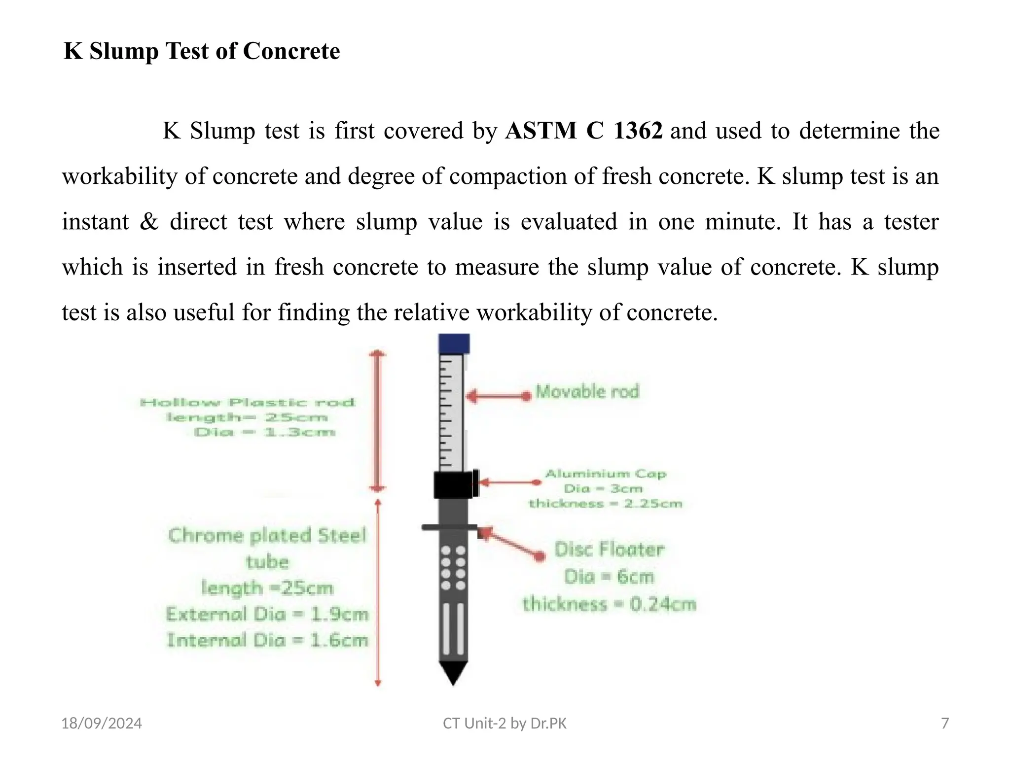 18/09/2024 CT Unit-2 by Dr.PK 7
K Slump test is first covered by ASTM C 1362 and used to determine the
workability of concrete and degree of compaction of fresh concrete. K slump test is an
instant & direct test where slump value is evaluated in one minute. It has a tester
which is inserted in fresh concrete to measure the slump value of concrete. K slump
test is also useful for finding the relative workability of concrete.
K Slump Test of Concrete
 